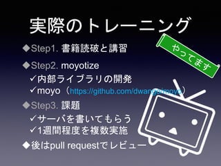 実際のトレーニング
Step1. 書籍読破と講習
Step2. moyotize
内部ライブラリの開発
moyo（https://github.com/dwango/moyo）
Step3. 課題
サーバを書いてもらう
1週間程度を複数実施
後はpull requestでレビュー
 