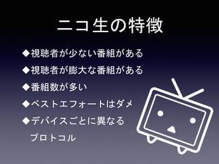 ニコ生の特徴
視聴者が少ない番組がある
視聴者が膨大な番組がある
番組数が多い
ベストエフォートはダメ
デバイスごとに異なる
プロトコル
 