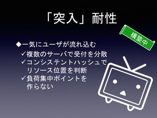 「突入」耐性
一気にユーザが流れ込む
複数のサーバで受付を分散
コンシステントハッシュで
リソース位置を判断
負荷集中ポイントを
作らない
 