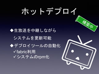 ホットデプロイ
生放送を中継しながら
システムを更新可能
デプロイツールの自動化
fabric利用
システムのrpm化
 
