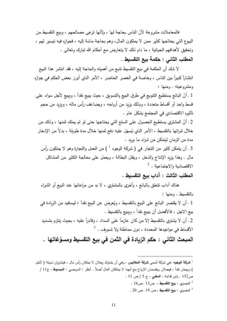 66
‫ألن‬ ‫مشروعة‬ ‫فالمعامات‬‫من‬ ‫التقسيط‬ ‫وبيع‬ ، ‫مةالحهم‬ ‫ع‬‫تر‬ ‫ألنها‬‫و‬ ، ‫لها‬ ‫بحاجة‬ ‫الناس‬
‫المال‬ ‫ن‬‫و‬ ‫يم‬ ‫ممن‬ ‫كثير‬ ‫يحتاجها‬ ‫التي‬ ‫ع‬‫البيو‬،، ‫لهم‬ ‫تيسير‬ ‫فيه‬ ‫ل‬‫ز‬‫ا‬‫و‬‫فج‬ ، ‫إليه‬ ‫ة‬‫ماس‬ ‫بحاجة‬ ‫ورم‬
‫ت‬ ‫أحكام‬ ‫مع‬ ‫يتعارض‬ ‫ذلك‬ ‫دام‬ ‫ما‬ ، ‫الحياتية‬ ‫ألردافهم‬ ‫وتحقيل‬‫وتعال‬ ‫بارك‬.
‫الثاني‬ ‫المطلب‬:ِ‫ح‬‫التقسيط‬ ‫بيع‬ ‫كمة‬.
‫البيع‬ ‫رذا‬ ‫انتشر‬ ‫فقد‬ ، ‫إليه‬ ‫الحاجة‬‫و‬ ‫أرميته‬ ‫من‬ ‫تنبع‬ ‫التقسيط‬ ‫بيع‬ ‫في‬ ‫الحكمة‬ ‫أن‬ ‫شك‬
‫انتشار‬‫الناس‬ ‫بين‬ ً‫ا‬‫ر‬‫كبي‬ ً‫ا‬‫ل‬‫ز‬‫ا‬‫و‬‫ج‬ ‫في‬ ‫كم‬ِّ‫الح‬ ‫بعض‬ ‫أبرز‬ ‫الذي‬ ‫األمر‬ ، ‫الحاضر‬ ‫العةر‬ ‫في‬ ‫وخاةة‬ ،
‫ومشروعيته‬.‫ومنها‬:
6‫يس‬ ‫البائع‬ ‫أن‬ ‫د‬‫ع‬ ‫اء‬‫و‬‫س‬ ‫ألجل‬ ‫ويبيع‬ ، ً‫ا‬‫نقد‬ ‫يبيع‬ ‫حيث‬ ، ‫التسويل‬‫و‬ ‫البيع‬ ‫ق‬‫طر‬ ‫في‬ ‫التنويع‬ ‫تطيع‬
‫حجم‬ ‫من‬ ‫يد‬‫ز‬‫وي‬ ، ‫ماله‬ ‫أس‬‫ر‬ ‫ويضاعف‬ ، ‫باحه‬‫ر‬‫أ‬ ‫من‬ ‫يد‬‫ز‬‫ي‬ ‫وبذلك‬ ، ‫متعددة‬ ‫أقساط‬ ‫أو‬ ‫احد‬‫و‬ ‫قسط‬
‫ا‬ ‫ل‬‫ر‬‫تأثي‬‫عام‬ ‫بشكل‬ ‫المجتمع‬ ‫في‬ ‫قتةادي‬.
2‫لم‬ ‫لو‬ ‫حت‬ ‫يحتاجها‬ ‫التي‬ ‫ع‬ ‫الس‬ ‫ع‬ ‫الحةول‬ ‫يستطيع‬ ‫ي‬‫المشتر‬ ‫أن‬ ‫د‬‫من‬ ‫وذلك‬ ، ‫ثمنها‬ ‫ك‬ ‫يم‬
‫ة‬ ‫طوي‬ ‫مدة‬ ‫خال‬ ‫ثمنها‬ ‫دفع‬ ‫يه‬ ‫ع‬ ‫سهل‬ُ‫ي‬ ‫الذي‬ ‫األمر‬ ، ‫بالتقسيط‬ ‫ائها‬‫ر‬‫ش‬ ‫خال‬‫اإلدخار‬ ‫من‬ ً ‫بد‬ ،
‫يد‬‫ر‬‫ي‬ ‫ما‬ ‫اء‬‫ر‬‫ش‬ ‫من‬ ‫ليتمكن‬ ‫الزمان‬ ‫من‬ ‫مدة‬.
3‫د‬‫في‬ ‫التجار‬ ‫من‬ ‫كثير‬ ‫يتمكن‬ ‫أن‬(‫الوجول‬ ‫شركة‬1
)‫أس‬‫ر‬ ‫ن‬‫و‬ ‫يم‬ ‫ورم‬ ‫ة‬‫ر‬‫التجا‬‫و‬ ‫العمل‬ ‫من‬
‫مال‬.‫اإلنت‬ ‫يد‬‫ز‬‫ي‬ ‫ورذا‬‫اج‬، ‫الدخل‬‫و‬‫البطالة‬ ‫ل‬ ‫ويق‬‫ل‬ ‫المشا‬ ‫من‬ ‫ثير‬ ‫ال‬ ‫معالجة‬ ‫ع‬ ‫ويعمل‬ ،
‫جتماعية‬ ‫ا‬‫و‬ ‫قتةادية‬ ‫ا‬.2
‫الثالث‬ ‫المطلب‬:‫التقسيط‬ ‫بيع‬ ‫آداب‬.
‫اء‬‫ر‬‫الش‬ ‫أو‬ ‫البيع‬ ‫عند‬ ‫اعاتها‬‫ر‬‫م‬ ‫من‬ ‫بد‬ ، ‫ي‬‫بالمشتر‬ ‫ى‬‫أخر‬‫و‬ ، ‫بالبائع‬ ‫ل‬ ‫تتع‬ ‫آداب‬ ‫رناك‬
‫بالتقسيط‬.‫ومنها‬:
6‫البي‬ ‫ع‬ ‫البائع‬ ‫يقتةر‬ ‫أن‬ ‫د‬‫في‬ ‫يادة‬‫ز‬‫ال‬ ‫من‬ ‫ليستفيد‬ ‫؛‬ ً‫ا‬‫نقد‬ ‫البيع‬ ‫عن‬ ‫عرض‬ُ‫وي‬ ، ‫بالتقسيط‬ ‫ع‬
‫بالتقسيط‬ ‫ويبيع‬ ، ً‫ا‬‫نقد‬ ‫يبيع‬ ‫أن‬ ‫فاألفضل‬ ، ‫جل‬ ‫ا‬ ‫بيع‬.
2‫وقاد‬ ، ‫السداد‬ ‫ع‬ ً‫ا‬‫عازم‬ ‫كان‬ ‫من‬ ‫إ‬ ‫بالتقسيط‬ ‫ي‬‫يشتر‬ ‫أن‬ ‫د‬‫بتسديد‬ ‫تزم‬ ‫ي‬ ‫بحيث‬ ، ‫يه‬ ‫ع‬ ً‫ا‬‫ر‬
‫األ‬‫المحددة‬ ‫اعيدرا‬‫و‬‫م‬ ‫في‬ ‫قساط‬‫تسويف‬ ‫و‬ ‫ة‬ ‫مماط‬ ‫ن‬‫دو‬ ،.3
‫ا‬ ‫المبحث‬‫لثاني‬:‫التقسيط‬ ‫بيع‬ ‫في‬ ‫الثمن‬ ‫في‬ ‫الزيادة‬ ‫حكم‬‫ومسو‬‫غاتها‬.
1
‫الوجوه‬ ‫شركة‬:‫سم‬ُ‫ت‬ ‫شركة‬ ‫ري‬‫المفاليس‬ ‫شركة‬‫يش‬ ‫أن‬ ‫وري‬ ،‫نسيئة‬ ‫يان‬‫ر‬‫فيشت‬ ، ‫مال‬ ‫أس‬‫ر‬ ‫ان‬ ‫يم‬ ‫جان‬‫ر‬ ‫ترك‬(‫ألجل‬
)ً‫ا‬‫أة‬ ‫المال‬ ‫ان‬ ‫يمت‬ ‫أنهما‬ ‫مع‬ ‫باح‬‫ر‬ ‫ا‬ ‫ويقتسمان‬ ‫فيعمان‬ ، ً‫ا‬‫نقد‬ ‫ويبيعان‬.‫أنظر‬:‫خسي‬‫السر‬:‫المبسوط‬‫ج‬ ،66/
‫أ‬652.‫قدامة‬ ‫ابن‬‫و‬:‫المغني‬‫ج‬ ،5/‫أ‬66.
2
‫ي‬‫المةر‬:‫التقسيط‬ ‫بيع‬‫أ‬ ،63‫أ‬ ‫د‬61.
3
‫ي‬‫المةر‬:‫بيع‬‫التقسيط‬‫أ‬ ،62‫أ‬ ‫د‬24.
 