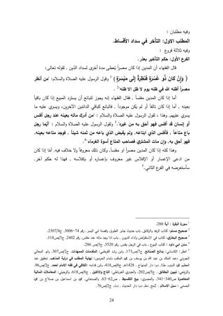 24
‫بان‬ ‫مط‬ ‫وفيه‬:
‫االول‬ ‫المطلب‬:‫األ‬ ‫سداد‬ ‫في‬ ‫التأخر‬‫قساط‬.
‫ع‬‫فرو‬ ‫ثاثة‬ ‫وفيه‬:
‫األ‬ ‫الفرع‬‫ول‬:‫حكم‬‫بعذر‬ ‫التأخير‬.
‫الفقها‬ ‫قال‬‫ء‬‫أ‬ ‫مدة‬ ‫عط‬ُ‫ي‬ ً‫ا‬‫ر‬‫معس‬ ‫كان‬ ‫إذا‬ ‫المدين‬ ‫أن‬‫ى‬‫خر‬‫ين‬‫الد‬ ‫لسداد‬,‫تعال‬ ‫لقوله‬:
(ْ‫ن‬ِ‫ا‬َ‫و‬َ‫ان‬َ‫ك‬‫و‬‫ه‬‫ذ‬‫ة‬َ‫ر‬ ْ‫س‬‫ه‬‫ع‬‫ة‬َ‫ر‬ِ‫ظ‬َ‫ن‬َ‫ف‬‫ى‬َ‫ل‬ِ‫إ‬‫ة‬َ‫ر‬ َ‫س‬ْ‫ي‬َ‫م‬)1
‫ا‬ ‫وقول‬‫السام‬‫و‬ ‫الةاة‬ ‫يه‬ ‫ع‬ ‫لرسول‬" :‫أ‬ ‫من‬‫نظر‬
‫ظله‬ ‫اال‬ ‫ظل‬ ‫ال‬ ‫يوم‬ ‫ظله‬ ‫في‬ ‫هللا‬ ‫أظله‬ ً‫ا‬‫ر‬‫معس‬"2
.
‫أ‬‫إ‬ ‫ما‬‫كا‬ ‫ذا‬‫ن‬ً‫ا‬‫س‬ ‫مف‬ ‫المدين‬,‫إ‬ ‫الفقهاء‬ ‫فقال‬‫أ‬ ‫بائع‬ ‫ل‬ ‫يجوز‬ ‫نه‬‫يسترد‬ ‫ن‬ً‫ا‬‫باقي‬ ‫كان‬ ‫إذا‬ ‫المبيع‬
‫بعينه‬,‫أ‬ ً‫ا‬‫تالف‬ ‫كان‬ ‫إذا‬ ‫أما‬‫موجو‬ ‫يكن‬ ‫لم‬ ‫و‬ً‫ا‬‫د‬,‫ا‬ ‫الدائنين‬ ‫كباقي‬ ‫فالبائع‬‫ين‬‫ر‬‫خ‬،‫ما‬ ‫يه‬ ‫ع‬ ‫ي‬‫ويسر‬
‫يهم‬ ‫ع‬ ‫ي‬‫يسر‬,‫ورذا‬،‫السام‬‫و‬ ‫الةاة‬ ‫يه‬ ‫ع‬ ‫الرسول‬ ‫لقول‬" :‫أفلس‬ ‫رجل‬ ‫عند‬ ‫بعينه‬ ‫ماله‬ ‫أدرك‬ ‫من‬
‫أ‬ ‫فهو‬ ‫أفلس‬ ‫قد‬ ‫إنسان‬ ‫أو‬‫ه‬‫غير‬ ‫من‬ ‫به‬ ‫حق‬."3
‫ولقول‬‫السام‬‫و‬ ‫الةاة‬ ‫يه‬ ‫ع‬ ‫الرسول‬" :‫أ‬‫ي‬‫رجل‬ ‫ما‬
ً‫ا‬‫متاع‬ ‫باع‬,‫فأ‬‫ابتاعه‬ ‫الذي‬ ‫فلس‬,‫ثمنه‬ ‫من‬ ‫باعه‬ ‫الذي‬ ‫يقبض‬ ‫ولم‬ً‫ا‬‫شيئ‬,‫بعينه‬ ‫متاعه‬ ‫فوجد‬,
‫أ‬ ‫فهو‬‫به‬ ‫حق‬,‫الغرماء‬ ‫أسوة‬ ‫المتاع‬ ‫فصاحب‬ ‫ي‬‫المشتر‬ ‫مات‬ ‫ن‬‫ا‬‫و‬"4
.
‫إ‬ ‫ه‬ ‫ك‬ ‫ورذا‬ً‫ا‬‫ر‬‫معس‬ ‫المدين‬ ‫كان‬ ‫ذا‬ً‫ا‬‫س‬ ‫مف‬ ‫او‬,‫فيه‬ ‫خاا‬ ‫و‬ ً‫ا‬‫معروف‬ ‫ذلك‬ ‫وكان‬,‫أ‬‫م‬‫كان‬ ‫إذا‬ ‫ا‬
‫بإفاسه‬ ‫أو‬ ‫ل‬‫ر‬‫بإعسا‬ ‫معروا‬ ‫غير‬ ‫اإلفاس‬ ‫أو‬ ‫اإلعسار‬ ‫ادع‬ ‫من‬,‫آ‬ ‫حكم‬ ‫له‬ ‫فهذا‬‫خر‬,
‫الثاني‬ ‫ع‬‫الفر‬ ‫في‬ ‫سأستعرضه‬.5
1
‫ة‬‫سور‬‫ة‬‫ر‬‫البق‬:‫آية‬284.
2
‫مسلم‬ ‫صحيح‬:‫قائل‬‫ر‬‫ال‬‫و‬ ‫رد‬‫الز‬ ‫كتاب‬,‫اليسر‬ ‫ابي‬ ‫وقةة‬ ‫الطويل‬ ‫جابر‬ ‫حديث‬ ‫باب‬,‫قم‬‫ر‬74-3441,‫ج‬4/2347.
3
‫ي‬‫البخار‬ ‫صحيح‬:‫ادا‬‫و‬ ‫اض‬‫ر‬‫ستق‬ ‫ا‬ ‫في‬ ‫كتاب‬‫الديون‬ ‫ء‬,‫س‬ ‫مف‬ ‫عند‬ ‫ماله‬ ‫وجد‬ ‫اذا‬ ‫باب‬,‫قم‬‫ر‬2442,‫ج‬3/‫أ‬668.
4
‫داود‬ ‫ابي‬ ‫سنن‬:‫ع‬‫البيو‬ ‫كتاب‬,‫س‬ ‫يف‬ ‫جل‬‫الر‬ ‫في‬ ‫باب‬,‫قم‬‫ر‬3524,‫ج‬3/‫أ‬281.
5
‫انظر‬:‫اساني‬ ‫ال‬:‫الصنائع‬ ‫بدائع‬,‫ج‬7/‫أ‬673,‫القرطبي‬ ‫رشد‬ ‫ابن‬‫و‬:‫الممهدات‬ ‫المقدمات‬,‫ج‬2/‫أ‬347.‫المعالي‬ ‫ابو‬‫و‬
‫عبد‬ ‫بن‬ ‫ك‬ ‫الم‬ ‫،عبد‬ ‫الجويني‬‫الحرمين‬ ‫بامام‬ ‫قب‬ ‫الم‬ ‫و‬ ‫بن‬ ‫يوسف‬ ‫بن‬:‫المذهب‬ ‫اية‬‫ر‬‫د‬ ‫في‬ ‫المطلب‬ ‫نهاية‬,‫عبد‬ ‫تحقيل‬
‫الديب‬ ‫و‬ ‫العظيم‬,‫ط‬6,‫دم‬:‫المنهاج‬ ‫دار‬,6428‫د‬‫ر‬,‫ج‬1/‫أ‬468.‫قدامه‬ ‫ابن‬‫و‬:‫احمد‬ ‫االمام‬ ‫فقه‬ ‫في‬ ‫الكافي‬,‫ج‬2/‫أ‬21.
‫عي‬ ‫ي‬‫ز‬‫ال‬‫و‬:‫الحقائق‬ ‫تبيين‬,‫ج‬5/‫أ‬242.‫ناطي‬‫ر‬‫الغ‬ ‫ي‬‫العبدر‬‫و‬:‫االكليل‬‫و‬ ‫التاج‬,‫ج‬1/‫أ‬168.‫ي‬ ‫حي‬‫الز‬‫و‬:‫المالية‬ ‫المعامالت‬
‫ة‬‫المعاصر‬‫أ‬344-346.‫ي‬‫المةر‬‫و‬:‫التقسيط‬ ‫بيع‬,‫أ‬12-13.‫الةنعاني‬‫و‬,‫و‬ ‫بن‬ ‫ةاح‬ ‫بن‬ ‫اسماعيل‬ ‫بن‬ ‫و‬
‫الحسني‬:‫االسالم‬ ‫سبل‬,2‫م‬,‫دط‬,‫دم‬:‫الحديث‬ ‫دار‬,‫دث‬,‫ج‬2/‫أ‬71.
 