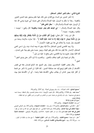 25
‫الثاني‬ ‫الفرع‬:‫المماطل‬ ‫المقتدر‬ ‫تأخير‬ ‫حكم‬.
‫إ‬‫ذلك‬ ‫ع‬ ‫ل‬‫ر‬‫اقتدا‬ ‫مع‬ ‫السداد‬ ‫عن‬ ‫المدين‬ ‫تأخر‬ ‫ذا‬,‫فهذا‬‫ير‬‫ز‬‫التع‬ ‫المدين‬ ‫يه‬ ‫ع‬ ‫يستحل‬ ‫م‬ ‫ظ‬
‫العقوبة‬‫و‬,‫السام‬‫و‬ ‫الةاة‬ ‫يه‬ ‫ع‬ ‫الرسول‬ ‫به‬ ‫حكم‬ ‫ما‬ ‫ورذا‬‫عنه‬ ‫رضي‬ ‫ة‬‫ر‬‫ي‬‫ر‬‫ر‬ ‫أبي‬ ‫حديث‬ ‫ففي‬ ،
‫أ‬‫ن‬‫قال‬ ‫السام‬‫و‬ ‫الةاة‬ ‫يه‬ ‫ع‬ ‫الرسول‬" :‫ظلم‬ ‫الغني‬ ‫مطل‬"1
‫السام‬‫و‬ ‫الةاة‬ ‫يه‬ ‫ع‬ ‫وقال‬:"‫وعقوبته‬ ‫عرضه‬ ‫حل‬‫ه‬‫ي‬ ‫ظلم‬ ‫اجد‬‫و‬‫ال‬ ‫لي‬"‫وكيع‬ ‫قال‬" :‫رضه‬ِّ‫ع‬:
‫ش‬‫كاتيه‬,‫وعقوبته‬:‫ه‬ ُ‫بس‬‫ح‬."2
‫رشد‬ ‫ابن‬ ‫قال‬" :‫تعال‬ ‫قال‬:(ْ‫ن‬ِ‫م‬َ‫و‬ِ‫ل‬ْ‫َه‬‫أ‬ِ‫اب‬َ‫ت‬ِ‫ك‬ْ‫ل‬‫ا‬ْ‫ن‬َ‫م‬ْ‫ن‬ِ‫إ‬‫ه‬‫ه‬ْ‫ن‬َ‫ْم‬‫أ‬َ‫ت‬‫ار‬َ‫ط‬ْ‫ن‬ِ‫ق‬ِ‫ب‬ِ‫ه‬ِ‫د‬َ‫ؤ‬‫ه‬‫ي‬َ‫ك‬ْ‫ي‬َ‫ل‬ِ‫إ‬ْ‫م‬‫ه‬‫ه‬ْ‫ن‬ِ‫م‬َ‫و‬
ْ‫ن‬َ‫م‬ْ‫ن‬ِ‫إ‬‫ه‬‫ه‬ْ‫ن‬َ‫ْم‬‫أ‬َ‫ت‬‫ار‬َ‫ن‬‫ي‬ِ‫د‬ِ‫ب‬‫ال‬ِ‫ه‬ِ‫د‬َ‫ؤ‬‫ه‬‫ي‬َ‫ك‬ْ‫ي‬َ‫ل‬ِ‫إ‬‫ال‬ِ‫إ‬‫ا‬َ‫م‬َ‫ت‬ْ‫م‬‫ه‬‫د‬ِ‫ه‬ْ‫ي‬َ‫ل‬َ‫ع‬‫ا‬ً‫م‬ِ‫ائ‬َ‫ق‬)3
.‫فإ‬‫ومن‬ ‫مازمته‬ ‫جازت‬ ‫ذا‬‫من‬ ‫عه‬
‫حبسه‬ ‫جاز‬ ‫التةرا‬,‫و‬‫األ‬ ‫فقهاء‬ ‫بين‬ ‫رذا‬ ‫في‬ ‫خاا‬‫مةار‬."4
‫و‬‫ا‬‫وج‬ ‫ذا‬‫فإ‬ ً ‫ما‬ ‫المماطل‬ ‫مدين‬ ‫ل‬ ‫القاضي‬ ‫د‬‫ن‬‫دينه‬ ‫لسداد‬ ‫بيعه‬ ‫له‬ ‫يحل‬ ‫ه‬,‫الغني‬ ‫ادع‬ ‫ن‬‫ا‬‫و‬
‫اإل‬ ‫المماطل‬‫عسار‬,ُ‫ي‬ ‫حت‬ ‫ذلك‬ ‫منه‬ ‫قبل‬ُ‫ي‬ ‫فا‬‫البي‬ ‫قيم‬‫نة‬,‫إ‬ ‫ع‬ ‫بينة‬ ‫يقيم‬ ‫حت‬ ‫حبسه‬ ‫ويجوز‬‫ل‬‫ر‬‫عسا‬,
‫ير‬‫ز‬‫تع‬ ‫از‬‫و‬‫بج‬ ‫ا‬‫و‬‫قال‬ ‫كما‬‫القاضي‬ ‫ال‬‫ر‬‫ي‬ ‫بما‬ ‫ل‬،‫د‬ ‫من‬ ‫يه‬ ‫ع‬ ‫ما‬ ‫يدفع‬ ‫حت‬‫ي‬‫ن‬.5
‫ا‬ ‫ابن‬‫و‬ ‫تيمية‬ ‫ابن‬ ‫وقال‬‫لقيم‬:‫ير‬‫ز‬‫بالتع‬ ‫يعاقب‬,‫األ‬ ‫لزم‬ ‫إذا‬ ‫وبالضرب‬‫الحل‬ ‫ييدي‬ ‫حت‬ ‫مر‬.6
‫الحل‬.6
‫الفقهاء‬ ‫بعض‬ ‫وقال‬‫ين‬‫ر‬‫المعاة‬‫المبيع‬ ‫رن‬‫ر‬ ‫از‬‫و‬‫بج‬‫قبض‬ ‫في‬ ‫حقه‬ ‫لضمان‬ ‫البائع‬ ‫عند‬
‫األقساط‬,‫المدين‬ ‫ة‬ ‫مماط‬ ‫عند‬ ‫إليه‬ ‫رجع‬ُ‫ي‬ ‫كفيل‬ ‫ب‬ ‫ط‬ ‫أو‬.‫كما‬‫ا‬‫و‬‫قال‬:‫إ‬‫قسط‬ ‫عن‬ ‫تأخر‬ ‫إذا‬ ‫المدين‬ ‫ن‬
‫فإ‬ ‫ثر‬ ‫أ‬ ‫أو‬‫يجو‬ ‫نه‬‫احدة‬‫و‬ ‫دفعة‬ ‫األقساط‬ ‫بباقي‬ ‫يطالب‬ ‫أن‬ ‫دائن‬ ‫ل‬ ‫ز‬,‫األ‬ ‫أن‬ ‫أي‬‫تحل‬ ‫قساط‬‫بهذل‬
1
‫ي‬‫البخار‬ ‫صحيح‬:‫ت‬ ‫ا‬‫و‬‫الح‬ ‫كتاب‬,‫الة‬‫و‬‫الح‬ ‫في‬ ‫جع‬‫ير‬ ‫ورل‬ ‫باب‬,‫قم‬‫ر‬2287,‫ج‬3/‫أ‬24.
2
‫احمد‬ ‫مسند‬,‫قم‬‫ر‬67241,‫ج‬22/‫أ‬411.‫نيوط‬‫ر‬‫األ‬ ‫شعيب‬ ‫قال‬:‫تحسين‬ ‫ل‬ ‫محتمل‬ ‫اسنادل‬,‫الحافظ‬ ‫وقال‬:‫احمد‬ ‫ه‬ ‫وة‬
‫مسنديهما‬ ‫في‬ ‫اسحل‬‫و‬,‫الثقفي‬ ‫اوس‬ ‫بن‬ ‫يد‬‫ر‬‫الش‬ ‫بن‬ ‫العاأ‬ ‫بن‬ ‫عمرو‬ ‫حديث‬ ‫من‬ ‫النسائي‬‫و‬ ‫داود‬ ‫ابو‬‫و‬,‫فظه‬ ‫ب‬ ‫ابيه‬ ‫عن‬,
‫حسن‬ ‫اسناده‬‫و‬.
3
‫آية‬ ‫عمران‬ ‫آل‬ ‫سورة‬12.
4
‫رشد‬ ‫ابن‬:‫الممهدات‬ ‫المقدمات‬,‫ج‬2/‫أ‬347.
5
‫انظر‬:‫اساني‬ ‫ال‬:‫الصنائع‬ ‫بدائع‬,‫ج‬7/‫أ‬673.‫رشد‬ ‫ابن‬‫و‬:‫الممهدات‬ ‫المقدمات‬,‫ج‬2/‫أ‬347,‫الجويني‬ ‫المعالي‬ ‫ابو‬‫و‬
:‫المذهب‬ ‫اية‬‫ر‬‫د‬ ‫في‬ ‫المطلب‬ ‫نهاية‬,‫ج‬1/‫أ‬468.‫المقدسي‬ ‫قدامة‬ ‫ابن‬‫و‬,‫و‬ ‫بن‬ ‫احمد‬ ‫بن‬ ‫عبد‬ ‫الدين‬ ‫موفل‬ ‫و‬ ‫ابو‬:
‫الكاف‬‫احمد‬ ‫االمام‬ ‫فقه‬ ‫في‬ ‫ي‬,4‫م‬,‫ط‬6,‫دم‬:‫مية‬ ‫الع‬ ‫تب‬ ‫ال‬ ‫دار‬,6464‫د‬‫ة‬,‫ج‬2/‫أ‬21.‫ي‬ ‫حي‬‫الز‬‫و‬:‫المالية‬ ‫المعامالت‬
‫ة‬‫المعاصر‬,‫أ‬332-344.
6
‫انظر‬:‫تيمية‬ ‫ابن‬:‫ى‬‫الفتاو‬ ‫ع‬‫محمو‬,‫ج‬2/‫أ‬272.‫القيم‬ ‫ابن‬‫و‬:‫الحكيمة‬ ‫ق‬‫الطر‬,6‫م‬,‫دط‬,‫دم‬:‫البيان‬ ‫دار‬ ‫مكتبة‬,
‫دت‬.‫أ‬22-23.‫وعيد‬:‫بال‬ ‫البيع‬‫االسالمي‬ ‫االقتصاد‬ ‫في‬ ‫تقسيط‬‫أ‬ ،455‫د‬414.
 