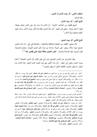 27
‫ا‬‫الثاني‬ ‫لمطلب‬:‫موت‬ ‫أثر‬‫الدائن‬‫المدين‬ ‫أو‬.
‫عان‬‫فر‬ ‫وفيه‬:
‫االول‬ ‫الفرع‬:‫الدائن‬ ‫موت‬ ‫أثر‬.
‫بعة‬‫ر‬‫األ‬ ‫المذارب‬ ‫من‬ ‫الفقهاء‬ ‫أجمع‬:‫أن‬‫الدائن‬‫مات‬ ‫إذا‬‫ة‬ ‫ميج‬ ‫ال‬‫و‬‫أم‬ ‫الناس‬ ‫ع‬ ‫وله‬,
‫ف‬‫بموته‬ ‫تحل‬ ‫إنها‬,‫أ‬ ‫إل‬ ‫وتبق‬‫ها‬ ‫ج‬,‫ذم‬ ‫ألن‬‫الدائن‬ ‫بموت‬ ‫تتأثر‬ ‫و‬ ‫باقية‬ ‫المدين‬ ‫ة‬,‫ول‬ ‫ح‬ ‫وعند‬
‫الدائن‬ ‫ثة‬‫ر‬‫و‬ ‫مها‬ ‫يست‬ ‫ها‬ ‫أج‬.1
‫الثاني‬ ‫الفرع‬:‫المدين‬ ‫موت‬ ‫أثر‬.
‫الشافعية‬‫و‬ ‫ية‬ ‫المال‬‫و‬ ‫الحنفية‬ ‫من‬ ‫الفقهاء‬ ‫جمهور‬ ‫قال‬،‫أي‬‫ر‬ ‫في‬ ‫ة‬ ‫الحناب‬‫و‬‫إ‬ ،‫المدين‬ ‫مات‬ ‫ذا‬
‫ة‬‫حال‬ ‫ديونه‬ ‫تةبح‬,‫سد‬ ‫ثة‬‫ر‬‫الو‬ ‫ع‬ ‫ويجب‬‫ثه‬‫ر‬‫إ‬ ‫من‬ ‫ادرا‬,‫اث‬‫ر‬‫المي‬ ‫تقسيم‬ ‫قبل‬,‫ا‬‫و‬‫الوةي‬ ‫اج‬‫ر‬‫خ‬‫ة‬,
‫السام‬‫و‬ ‫الةاة‬ ‫يه‬ ‫ع‬ ‫الرسول‬ ‫لقول‬" :‫عنه‬ ‫قضى‬‫ه‬‫ي‬ ‫حتى‬ ‫نه‬ْ‫بدي‬ ‫معلقة‬ ‫المؤمن‬ ‫نفس‬"2
.3
.
‫بأن‬ ‫القول‬ ‫لي‬ ‫أبي‬ ‫ابن‬‫و‬ ‫ي‬‫البةر‬ ‫الحسن‬ ‫عن‬ ‫الماوردي‬ ‫ونقل‬‫الميج‬ ‫ن‬‫الديو‬‫تحل‬ ‫ة‬
‫إل‬ ‫وتبق‬ ‫الميت‬ ‫بموت‬‫أ‬‫ها‬ ‫ج‬,‫ن‬‫الخيار‬ ‫كمدة‬ ‫ميت‬ ‫ل‬ ‫ثبت‬ ‫حل‬ ‫األجل‬ ‫مدة‬,‫فإ‬‫مدة‬ ‫كانت‬ ‫ذا‬
‫الخيا‬‫بالموت‬ ‫تبطل‬ ‫ر‬,‫األ‬ ‫فكذلك‬‫بالموت‬ ‫يبطل‬ ‫جل‬.4
1
‫انظر‬:‫عابدين‬ ‫ابن‬,‫يز‬‫ز‬‫الع‬ ‫عبد‬ ‫بن‬ ‫عمر‬ ‫بن‬ ‫امين‬ ‫و‬:‫ع‬ ‫المحتار‬ ‫رد‬‫المختار‬ ‫الدر‬ ‫لى‬,1‫م‬,‫ط‬2,‫بير‬‫وت‬:‫الفكر‬ ‫دار‬,
6462‫د‬‫ر‬,‫ج‬4/‫أ‬532.‫ي‬ ‫المال‬ ‫الدسوقي‬‫و‬,‫فة‬‫ر‬‫ع‬ ‫بن‬ ‫احمد‬ ‫بن‬ ‫و‬:‫الكبير‬ ‫الشرح‬ ‫على‬ ‫الدسوقي‬ ‫حاشية‬,4‫م‬,‫دط‬,
‫دم‬:‫الفكر‬ ‫دار‬,‫دت‬,‫ج‬3/‫أ‬211.‫النووي‬‫و‬,‫شرا‬ ‫بن‬ ‫يحي‬ ‫الدين‬ ‫محيي‬ ‫يا‬‫ر‬‫زك‬ ‫ابو‬:‫المذهب‬ ‫ح‬‫شر‬ ‫ع‬‫المجمو‬,‫دط‬,‫دم‬:‫دار‬
‫الفكر‬,‫د‬‫ت‬,‫ج‬2/‫أ‬264.‫الحجاوي‬ ‫النجا‬ ‫ابو‬‫و‬,‫سالم‬ ‫بن‬ ‫موس‬ ‫بن‬ ‫احمد‬ ‫بن‬ ‫موس‬:‫بن‬ ‫احمد‬ ‫االمام‬ ‫فقه‬ ‫في‬ ‫االقتناع‬
‫حنبل‬,4‫م‬,‫السبكي‬ ‫موس‬ ‫و‬ ‫طيف‬ ‫ال‬ ‫عبد‬ ‫تحقيل‬,‫دط‬.‫بيروت‬:‫فة‬‫ر‬‫المع‬ ‫دار‬,‫دت‬,‫ج‬2/‫أ‬262.‫ي‬‫المةر‬‫و‬:‫بيع‬
‫التقسيط‬,‫أ‬643.‫ي‬ ‫حي‬‫الز‬‫و‬:‫ة‬‫المعاصر‬ ‫المالية‬ ‫المعامالت‬,‫أ‬358.‫ا‬‫و‬‫لسبحي‬:‫بالتقسيط‬ ‫البيع‬ ‫حكم‬ ‫في‬ ‫البسيط‬ ‫القول‬
‫أ‬ ،626.
2
‫الترمذي‬,‫موس‬ ‫بن‬ ‫ل‬‫ر‬‫سو‬ ‫بن‬ ‫عيس‬ ‫بن‬ ‫و‬:‫الترمذي‬ ‫سنن‬,5‫م‬,‫اخرون‬‫و‬ ‫ر‬ ‫شا‬ ‫احمد‬ ‫تحقيل‬,‫ط‬2,‫مةر‬:‫شركة‬
‫بي‬ ‫الح‬ ‫البابي‬ ‫مةطف‬ ‫ومطبعة‬ ‫مكتبة‬,6325‫د‬‫ر‬,‫الجنائز‬ ‫اب‬‫و‬‫اب‬,‫انه‬ ‫السام‬‫و‬ ‫الةاة‬ ‫يه‬ ‫ع‬ ‫النبي‬ ‫عن‬ ‫جاء‬ ‫ما‬ ‫باب‬‫قال‬"‫نفس‬
‫قة‬ ‫مع‬ ‫الميمن‬":,‫قم‬‫ر‬6478,‫ج‬3/‫أ‬386.‫لباني‬ ‫ا‬ ‫قال‬:‫صحيح‬.
3
‫انظر‬:‫عابدين‬ ‫ابن‬:‫المختار‬ ‫الدر‬ ‫على‬ ‫المحتار‬ ‫رد‬,‫ج‬4/‫أ‬532.‫عي‬ ‫ي‬‫ز‬‫ال‬‫و‬:‫الحقائق‬ ‫تبيين‬,‫ج‬4/‫أ‬663.‫افي‬‫ر‬‫الق‬‫و‬:
‫ة‬‫الذخير‬,‫ج‬8/‫أ‬264.‫القرطبي‬ ‫ي‬‫النمر‬‫و‬:‫المدينة‬ ‫اهل‬ ‫فقه‬ ‫في‬ ‫الكافي‬,‫ج‬2/‫أ‬825.‫رشد‬ ‫ابن‬‫و‬:‫بداي‬‫ونهاية‬ ‫المجتهد‬ ‫ة‬
‫المقتصد‬,‫ج‬4/‫أ‬12.‫يم‬ ‫وع‬,‫ي‬ ‫المال‬ ‫عبد‬ ‫ابو‬ ‫و‬ ‫بن‬ ‫احمد‬ ‫بن‬ ‫و‬:‫خليل‬ ‫مختصر‬ ‫شرح‬ ‫الجليل‬ ‫منح‬,2‫م‬,‫دط‬,
‫بيروت‬:‫الفكر‬ ‫دار‬,6442‫د‬‫ر‬,‫ج‬1/‫أ‬25.‫الشافعي‬‫و‬:‫االم‬,‫ج‬3/‫أ‬261.‫الماوردي‬‫و‬:‫ي‬‫الحاو‬,‫ج‬1/‫أ‬323.‫النجا‬ ‫ابو‬‫و‬
‫الجاوي‬:‫احمد‬ ‫االمام‬ ‫فقه‬ ‫في‬ ‫االقناع‬,‫ج‬2/‫أ‬262.‫البهوتي‬‫و‬:‫القناع‬ ‫كشاف‬,‫ج‬3/‫أ‬438.‫عثيمين‬ ‫ابن‬‫و‬:‫الممتع‬ ‫ح‬‫الشر‬
‫المستقنع‬ ‫اد‬‫ز‬ ‫على‬,‫ج‬2/‫أ‬282.‫ي‬‫المةر‬‫و‬:‫التقسيط‬ ‫بيع‬,‫أ‬643-644.‫ي‬ ‫حي‬‫الز‬‫و‬:‫ة‬‫المعاصر‬ ‫المالية‬ ‫المعامالت‬,
‫أ‬352.‫السبحي‬‫و‬:‫بالتقسيط‬ ‫البيع‬ ‫حكم‬ ‫في‬ ‫البسيط‬ ‫القول‬‫أ‬ ،623.
4
‫انظر‬:‫الماوردي‬:‫ي‬‫الحاو‬,‫ج‬1/‫أ‬323.
 