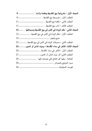 31
‫األول‬ ‫المبحث‬:‫وآدابه‬ ‫وحكمته‬ ‫التقسيط‬ ‫بيع‬ ‫مشروعية‬....................1
‫ول‬ ‫ا‬ ‫ب‬ ‫المط‬:‫التقسيط‬ ‫بيع‬ ‫مشروعية‬...............................2
‫الثاني‬ ‫ب‬ ‫المط‬:‫التقسيط‬ ‫بيع‬ ‫حكمة‬.................................66
‫الثالث‬ ‫ب‬ ‫المط‬:‫التقسيط‬ ‫بيع‬ ‫آداب‬.................................66
‫الثاني‬ ‫المبحث‬:‫ومسوغاتها‬ ‫التقسيط‬ ‫بيع‬ ‫في‬ ‫الثمن‬ ‫في‬ ‫الزيادة‬ ‫حكم‬.......93
‫األول‬ ‫ب‬ ‫المط‬:‫التقسيط‬ ‫بيع‬ ‫في‬ ‫الثمن‬ ‫في‬ ‫يادة‬‫ز‬‫ال‬ ‫حكم‬...............62
‫وتعجل‬ ‫ضع‬........................................65
‫الثاني‬ ‫ب‬ ‫المط‬:‫التقسيط‬ ‫بيع‬ ‫في‬ ‫الثمن‬ ‫في‬ ‫يادة‬‫ز‬‫ال‬ ‫مسوغات‬..........23
‫الثالث‬ ‫المبحث‬:‫األقساط‬ ‫سداد‬ ‫في‬ ‫التأخر‬–‫المدين‬ ‫أو‬ ‫الدائن‬ ‫وموت‬.........31
‫ول‬ ‫ا‬ ‫ب‬ ‫المط‬:‫قساط‬ ‫ا‬ ‫سداد‬ ‫في‬ ‫التأخر‬............................24
‫الثاني‬ ‫ب‬ ‫المط‬:‫موت‬ ‫أثر‬‫المدين‬ ‫أو‬ ‫الدائن‬............................27
‫الخاتمة‬:‫أرم‬ ‫وفيها‬‫إليها‬ ‫ت‬ ‫توة‬ ‫التي‬ ‫النتائ‬.......................22
‫مسرد‬‫المةادر‬‫و‬ ‫اجع‬‫ر‬‫الم‬.............................................34
‫المحتويات‬ ‫فهرست‬...................................................31
 