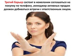 Третий барьер состоит в нежелании соглашаться на
покупку по телефону ,менеджер активных продаж
должен добиваться встречи с ответственным лицом.
 