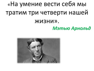 «На умение вести себя мы
тратим три четверти нашей
жизни».
Мэтью Арнольд
 
