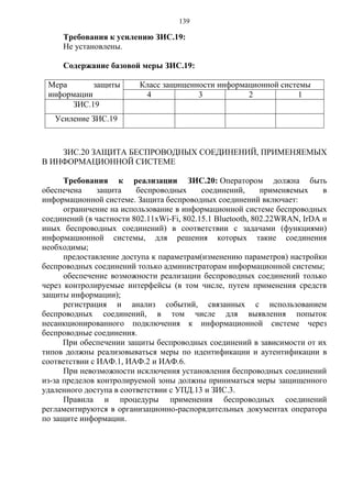 139
Требования к усилению ЗИС.19:
Не установлены.
Содержание базовой меры ЗИС.19:
Мера защиты
информации
Класс защищенности информационной системы
4 3 2 1
ЗИС.19
Усиление ЗИС.19
ЗИС.20 ЗАЩИТА БЕСПРОВОДНЫХ СОЕДИНЕНИЙ, ПРИМЕНЯЕМЫХ
В ИНФОРМАЦИОННОЙ СИСТЕМЕ
Требования к реализации ЗИС.20: Оператором должна быть
обеспечена защита беспроводных соединений, применяемых в
информационной системе. Защита беспроводных соединений включает:
ограничение на использование в информационной системе беспроводных
соединений (в частности 802.11хWi-Fi, 802.15.1 Bluetooth, 802.22WRAN, IrDA и
иных беспроводных соединений) в соответствии с задачами (функциями)
информационной системы, для решения которых такие соединения
необходимы;
предоставление доступа к параметрам(изменению параметров) настройки
беспроводных соединений только администраторам информационной системы;
обеспечение возможности реализации беспроводных соединений только
через контролируемые интерфейсы (в том числе, путем применения средств
защиты информации);
регистрация и анализ событий, связанных с использованием
беспроводных соединений, в том числе для выявления попыток
несанкционированного подключения к информационной системе через
беспроводные соединения.
При обеспечении защиты беспроводных соединений в зависимости от их
типов должны реализовываться меры по идентификации и аутентификации в
соответствии с ИАФ.1, ИАФ.2 и ИАФ.6.
При невозможности исключения установления беспроводных соединений
из-за пределов контролируемой зоны должны приниматься меры защищенного
удаленного доступа в соответствии с УПД.13 и ЗИС.3.
Правила и процедуры применения беспроводных соединений
регламентируются в организационно-распорядительных документах оператора
по защите информации.
 