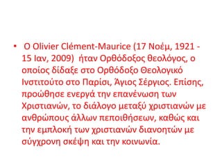 • Ο Olivier Clément-Maurice (17 Νοέμ, 1921 -
15 Ιαν, 2009) ήταν Ορθόδοξος θεολόγος, ο
οποίος δίδαξε στο Ορθόδοξο Θεολογικό
Ινστιτούτο στο Παρίσι, Άγιος Σέργιος. Επίσης,
προώθησε ενεργά την επανένωση των
Χριστιανών, το διάλογο μεταξύ χριστιανών με
ανθρώπους άλλων πεποιθήσεων, καθώς και
την εμπλοκή των χριστιανών διανοητών με
σύγχρονη σκέψη και την κοινωνία.
 