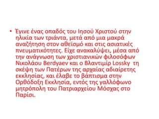 • Έγινε ένας οπαδός του Ιησού Χριστού στην
ηλικία των τριάντα, μετά από μια μακρά
αναζήτηση στον αθεϊσμό και στις ασιατικές
πνευματικότητες. Είχε ανακαλύψει, μέσα από
την ανάγνωση των χριστιανικών φιλοσόφων
Νικολάου Berdyaev και ο Βλαντιμίρ Lossky τη
σκέψη των Πατέρων της αρχαίας αδιαίρετης
εκκλησίας, και έλαβε το βάπτισμα στην
Ορθόδοξη Εκκλησία, εντός της γαλλόφωνο
μητρόπολη του Πατριαρχείου Μόσχας στο
Παρίσι.
 