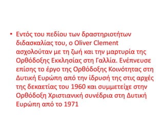 • Εντός του πεδίου των δραστηριοτήτων
διδασκαλίας του, ο Oliver Clement
ασχολούταν με τη ζωή και την μαρτυρία της
Ορθόδοξης Εκκλησίας στη Γαλλία. Ενέπνευσε
επίσης το έργο της Ορθόδοξης Κοινότητας στη
Δυτική Ευρώπη από την ίδρυσή της στις αρχές
της δεκαετίας του 1960 και συμμετείχε στην
Ορθόδοξη Χριστιανική συνέδρια στη Δυτική
Ευρώπη από το 1971
 