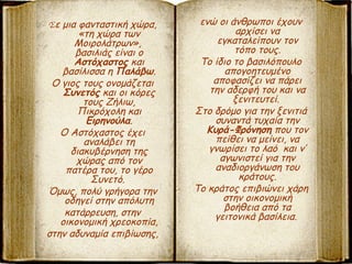 Σε μια φανταστική χώρα,
«τη χώρα των
Μοιρολάτρων»,
βασιλιάς είναι ο
Αστόχαστος και
βασίλισσα η Παλάβω.
Ο γιος τους ονομάζεται
Συνετός και οι κόρες
τους Ζήλιω,
Πικρόχολη και
Ειρηνούλα.
Ο Αστόχαστος έχει
αναλάβει τη
διακυβέρνηση της
χώρας από τον
πατέρα του, το γέρο
Συνετό.
Όμως, πολύ γρήγορα την
οδηγεί στην απόλυτη
κατάρρευση, στην
οικονομική χρεοκοπία,
στην αδυναμία επιβίωσης,
ενώ οι άνθρωποι έχουν
αρχίσει να
εγκαταλείπουν τον
τόπο τους.
Το ίδιο το βασιλόπουλο
απογοητευμένο
αποφασίζει να πάρει
την αδερφή του και να
ξενιτευτεί.
Στο δρόμο για την ξενιτιά
συναντά τυχαία την
Κυρά-Φρόνηση που τον
πείθει να μείνει, να
γνωρίσει το λαό και ν’
αγωνιστεί για την
αναδιοργάνωση του
κράτους.
Το κράτος επιβιώνει χάρη
στην οικονομική
βοήθεια από τα
γειτονικά βασίλεια.
 