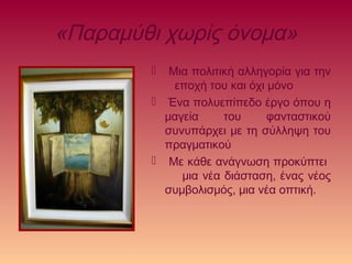 «Παραμύθι χωρίς όνομα»
 Μια πολιτική αλληγορία για την
εποχή του και όχι μόνο
 Ένα πολυεπίπεδο έργο όπου η
μαγεία του φανταστικού
συνυπάρχει με τη σύλληψη του
πραγματικού
 Με κάθε ανάγνωση προκύπτει
μια νέα διάσταση, ένας νέος
συμβολισμός, μια νέα οπτική.
 