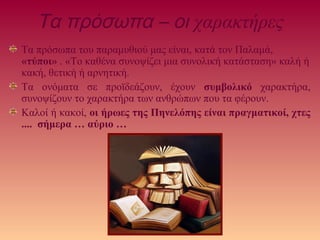 Τα πρόσωπα – οι χαρακτήρες
Τα πρόσωπα του παραμυθιού μας είναι, κατά τον Παλαμά,
«τύποι» . «Το καθένα συνοψίζει μια συνολική κατάσταση» καλή ή
κακή, θετική ή αρνητική.
Τα ονόματα σε προϊδεάζουν, έχουν συμβολικό χαρακτήρα,
συνοψίζουν το χαρακτήρα των ανθρώπων που τα φέρουν.
Καλοί ή κακοί, οι ήρωες της Πηνελόπης είναι πραγματικοί, χτες
.... σήμερα … αύριο …
 