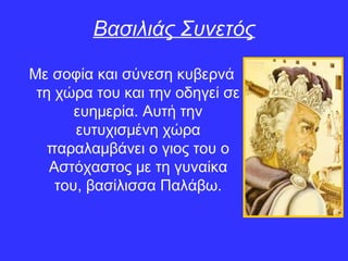 Με σοφία και σύνεση κυβερνά
τη χώρα του και την οδηγεί σε
ευημερία. Αυτή την
ευτυχισμένη χώρα
παραλαμβάνει ο γιος του ο
Αστόχαστος με τη γυναίκα
του, βασίλισσα Παλάβω.
Βασιλιάς Συνετός
 
