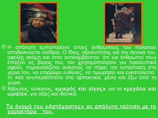  Η απόλυτη εμπιστοσύνη στους ανθρώπους του παλατιού
αποδεικνύεται ολέθρια. Ο ίδιος, αξιολύπητος για την άγνοιά του,
αφελής ακόμη και όταν αντιλαμβάνεται ότι «οι άνθρωποί του»
έπαιξαν εις βάρος του, τον χρησιμοποίησαν για προσωπικά
οφέλη, παρουσιάζεται ανίκανος να πάρει την κατάσταση στα
χέρια του, να επιρρίψει ευθύνες, να τιμωρήσει και εγκαταλείπει
το λαό ανυπεράσπιστο στα αρπακτικά, μέσα και έξω από τη
χώρα.
 Άβουλος, ανίκανος, «μικρός και λίγος» για τα «μεγάλα και
ωραία», για αξίες και ιδανικά.
Το όνομά του «Αστόχαστος» σε απόλυτη ταύτιση με το
χαρακτήρα του.
 