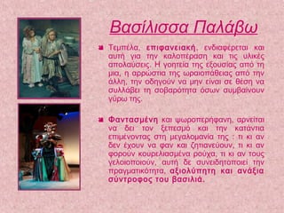 Βασίλισσα Παλάβω
 Τεμπέλα, επιφανειακή, ενδιαφέρεται και
αυτή για την καλοπέραση και τις υλικές
απολαύσεις. Η γοητεία της εξουσίας από τη
μια, η αρρώστια της ωραιοπάθειας από την
άλλη, την οδηγούν να μην είναι σε θέση να
συλλάβει τη σοβαρότητα όσων συμβαίνουν
γύρω της.
 Φαντασμένη και ψωροπερήφανη, αρνείται
να δει τον ξεπεσμό και την κατάντια
επιμένοντας στη μεγαλομανία της : τι κι αν
δεν έχουν να φαν και ζητιανεύουν, τι κι αν
φορούν κουρελιασμένα ρούχα, τι κι αν τους
γελοιοποιούν, αυτή δε συνειδητοποιεί την
πραγματικότητα, αξιολύπητη και ανάξια
σύντροφος του βασιλιά.
 