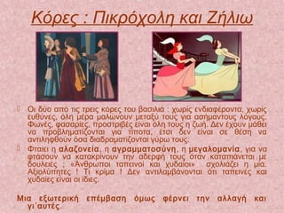 Κόρες : Πικρόχολη και Ζήλιω
 Οι δύο από τις τρεις κόρες του βασιλιά : χωρίς ενδιαφέροντα, χωρίς
ευθύνες, όλη μέρα μαλώνουν μεταξύ τους για ασήμαντους λόγους.
Φωνές, φασαρίες, προστριβές είναι όλη τους η ζωή. Δεν έχουν μάθει
να προβληματίζονται για τίποτα, έτσι δεν είναι σε θέση να
αντιληφθούν όσα διαδραματίζονται γύρω τους.
 Φταίει η αλαζονεία, η αγραμματοσύνη, η μεγαλομανία, για να
φτάσουν να κατακρίνουν την αδερφή τους όταν καταπιάνεται με
δουλειές ; «Άνθρωποι ταπεινοί και χυδαίοι» σχολιάζει η μία.
Αξιολύπητες ! Τι κρίμα ! Δεν αντιλαμβάνονται ότι ταπεινές και
χυδαίες είναι οι ίδιες.
Μια εξωτερική επέμβαση όμως φέρνει την αλλαγή και
γι΄αυτές.
 