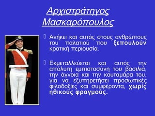 Αρχιστράτηγος
Μασκαρόπουλος
 Ανήκει και αυτός στους ανθρώπους
του παλατιού που ξεπουλούν
κρατική περιουσία.
 Εκμεταλλεύεται και αυτός την
απόλυτη εμπιστοσύνη του βασιλιά,
την άγνοια και την κουταμάρα του,
για να εξυπηρετήσει προσωπικές
φιλοδοξίες και συμφέροντα, χωρίς
ηθικούς φραγμούς.
 