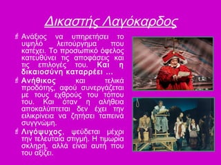 Δικαστής Λαγόκαρδος
 Ανάξιος να υπηρετήσει το
υψηλό λειτούργημα που
κατέχει. Το προσωπικό όφελος
κατευθύνει τις αποφάσεις και
τις επιλογές του. Και η
δικαιοσύνη καταρρέει …
 Ανήθικος και τελικά
προδότης, αφού συνεργάζεται
με τους εχθρούς του τόπου
του. Και όταν η αλήθεια
αποκαλύπτεται δεν έχει την
ειλικρίνεια να ζητήσει ταπεινά
συγγνώμη.
 Λιγόψυχος, ψεύδεται μέχρι
την τελευταία στιγμή. Η τιμωρία
σκληρή, αλλά είναι αυτή που
του αξίζει.
 