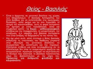 Θείος - Βασιλιάς
• Είναι ο άρχοντας σε γειτονικό βασίλειο της χώρας
των Μοιρολάτρων. Ο βασιλιάς Αστόχαστος του
ζητά βοήθεια για να ανταπεξέλθει στις οικονομικές
δυσκολίες, αλλά ακόμη και αν στο παρελθόν το
αίτημά του ικανοποιήθηκε, αυτή τη φορά εισπράττει
την άρνηση με έναν προσβλητικό, αλλά και
συμβολικό τρόπο : το δώρο - γαϊδουροκεφαλή
αποδεικνύει την περιφρόνηση, τη γελοιοποίηση, την
απαξίωση, ό,τι ταιριάζει στο βασιλιά Αστόχαστο
που είναι ανάξιος να διαχειριστεί τα του τόπου του.
• Και όχι μόνο αυτό, αλλά σύντομα ο θείος βασιλιάς
εκδηλώνει τις επεκτατικές του διαθέσεις μπροστά
στην αδυναμία του γειτονικού βασιλείου να
συγκρατήσει την κατάπτωση και την παρακμή.
Εξαπολύει επίθεση και όταν αντιλαμβάνεται ότι το
αποτέλεσμα δεν είναι το αναμενόμενο οργίζεται και
απογοητεύεται. Αργότερα επιχειρεί να εκμεταλλευτεί
τη δύναμη που ανέκτησε το βασίλειο προτείνοντας
γάμο του βασιλόπουλου με την κόρη του.
Πρόκειται για άνθρωπο φιλόδοξο και
καιροσκόπο.
 