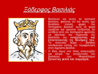 Ξάδερφος Βασιλιάς
• Βασιλεύει και αυτός σε γειτονικό
βασίλειο, φαίνεται ότι και αυτός έχει
βοηθήσει πολλές φορές τον
Αστόχαστο βασιλιά· αυτή τη φορά
οργίζεται και αρνείται τονίζοντας ότι
αντίθετα από τον Αστόχαστο φροντίζει
να αξιοποιεί την περιουσία του
βασιλείου του, ενισχύοντας και
επεκτείνοντας τις δυνάμεις του.
Το τελευταίο δώρο – βοήθεια
αποδεικνύει επίσης την περιφρόνηση
στον άχρηστο βασιλιά.
• Ο ίδιος όμως στο τέλος αναγνωρίζει
και εκτιμά την αναγέννηση του
βασιλείου των Μοιρολάτρων
ζητώντας φιλία και συμμαχία.
 