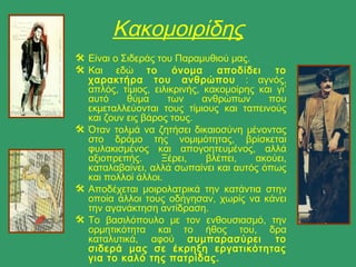 Κακομοιρίδης
 Είναι ο Σιδεράς του Παραμυθιού μας.
 Και εδώ το όνομα αποδίδει το
χαρακτήρα του ανθρώπου : αγνός,
απλός, τίμιος, ειλικρινής, κακομοίρης και γι’
αυτό θύμα των ανθρώπων που
εκμεταλλεύονται τους τίμιους και ταπεινούς
και ζουν εις βάρος τους.
 Όταν τολμά να ζητήσει δικαιοσύνη μένοντας
στο δρόμο της νομιμότητας, βρίσκεται
φυλακισμένος και απογοητευμένος, αλλά
αξιοπρεπής. Ξέρει, βλέπει, ακούει,
καταλαβαίνει, αλλά σωπαίνει και αυτός όπως
και πολλοί άλλοι.
 Αποδέχεται μοιρολατρικά την κατάντια στην
οποία άλλοι τους οδήγησαν, χωρίς να κάνει
την αγανάκτηση αντίδραση.
 Το βασιλόπουλο με τον ενθουσιασμό, την
ορμητικότητα και το ήθος του, δρα
καταλυτικά, αφού συμπαρασύρει το
σιδερά μας σε έκρηξη εργατικότητας
για το καλό της πατρίδας.
 