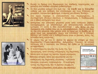  Άνοιξε το δρόμο στη δημιουργία της παιδικής λογοτεχνίας και
μάλιστα στο παιδικό ιστορικό μυθιστόρημα.
 Οι δύο μεγάλοι καημοί στη ζωή της : το παιδί και η πατρίδα
«ήθελε μια νέα άνθηση του ελληνισμού και τους Έλληνες με
ρωμαλέο, πατριωτικό φρόνημα, έτοιμους για εθνικές θυσίες».
 Στα έργα προέχει η ελληνικότητα του περιεχομένου, η
εξυπηρέτηση εθνικών σκοπών, ο πατριωτισμός, η παιδαγωγική
και η ηθική κατήχηση των νέων.
 Διδάχτηκε την ελληνική γλώσσα μέσα από «στεγνά» βιβλία,
κακογραμμένα, με αποτέλεσμα μια απογοητευτική γλωσσική
εμπειρία. Γι’ αυτό η ίδια συνειδητοποιεί : «Αν θέλω να πω
πράγματα στα παιδιά που να τα καταλαβαίνουν, πρέπει να τους
τα πω στη γλώσσα που μιλούν από το πρωί ως το βράδυ με τη
μάνα τους και αναμεταξύ τους» και επιπλέον ότι η έλλειψη
βιβλίων για παιδιά και η καθαρεύουσα είναι οι βασικές αιτίες της
εκπαιδευτικής κατάντιας.
 Ο γάμος της με τον Σ. Δέλτα τη φέρνει σε επαφή με τους
δημοτικιστές (Τριανταφυλλίδης, Δελμούζος, Γληνός), οι οποίοι
πίστευαν ότι η ανάταση του έθνους θα έρθει με τη γλωσσική
μεταρρύθμιση.
 Ο ανεκπλήρωτος έρωτας της ζωής της, Ίων
Δραγούμης, ήταν επίσης υπέρμαχος της δημοτικής.
 Μέσα από τα έργα της λοιπόν περνά μηνύματα,
διδάσκει ιστορία, αλλά και αγωνίζεται για την
καθιέρωση της δημοτικής γλώσσας : «γλώσσα
πλούσια, ευγενική, πολιτισμένη» . Ο αυστηρός
τύπος της δημοτικής δεν τη βρίσκει σύμφωνη
: «για μένα η δημοτική είναι μέσο, όχι σκοπός»
 