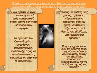 Ποικίλοι προβληματισμοί γεννώνται, αλλά ταυτόχρονα αβίαστα
προκύπτουν άλλες τόσες απαντήσεις, συμπεράσματα και αξίες
Ποια πρέπει να είναιΠοια πρέπει να είναι
τα χαρακτηριστικάτα χαρακτηριστικά
ενός πραγματικούενός πραγματικού
ηγέτη, για να οδηγήσειηγέτη, για να οδηγήσει
μια χώρα στηνμια χώρα στην
ευημερία ;ευημερία ;
Το πρότυπο τουΤο πρότυπο του
ιδανικού ηγέτη :ιδανικού ηγέτη :
υπεύθυνος,υπεύθυνος,
πειθαρχημένος,πειθαρχημένος,
ανιδιοτελής, άξιος ναανιδιοτελής, άξιος να
εμπνέει συνεργάτεςεμπνέει συνεργάτες
και λαό με τις αξίες καικαι λαό με τις αξίες και
τα ιδανικά του.τα ιδανικά του.
Ο λαός, οι πολίτες μιαςΟ λαός, οι πολίτες μιας
χώρας, πρέπει ναχώρας, πρέπει να
«άγονται και να«άγονται και να
φέρονται» από τονφέρονται» από τον
ηγέτη, να στέκουνηγέτη, να στέκουν
ανήμποροι, απλοίανήμποροι, απλοί
θεατές των εξελίξεων,θεατές των εξελίξεων,
υποταγμένοι καιυποταγμένοι και
άβουλοι ;άβουλοι ;
Κι όμως έχουν και οιΚι όμως έχουν και οι
ίδιοι τις ευθύνες τους,ίδιοι τις ευθύνες τους,
μπορούν να πάψουνμπορούν να πάψουν
να είναι απλοί θεατέςνα είναι απλοί θεατές
των εξελίξεων,των εξελίξεων,
μπορούν ναμπορούν να
διαμορφώσουν και ναδιαμορφώσουν και να
αλλάξουν τη ροή τηςαλλάξουν τη ροή της
ιστορίας.ιστορίας.
 