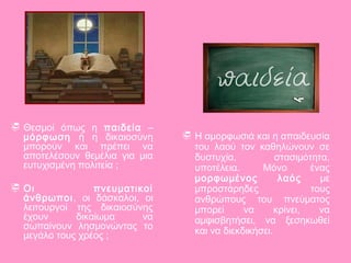  Θεσμοί όπως η παιδεία –
μόρφωση ή η δικαιοσύνη
μπορούν και πρέπει να
αποτελέσουν θεμέλια για μια
ευτυχισμένη πολιτεία ;
 Οι πνευματικοί
άνθρωποι, οι δάσκαλοι, οι
λειτουργοί της δικαιοσύνης
έχουν δικαίωμα να
σωπαίνουν λησμονώντας το
μεγάλο τους χρέος ;
 Η αμορφωσιά και η απαιδευσία
του λαού τον καθηλώνουν σε
δυστυχία, στασιμότητα,
υποτέλεια. Μόνο ένας
μορφωμένος λαός με
μπροστάρηδες τους
ανθρώπους του πνεύματος
μπορεί να κρίνει, να
αμφισβητήσει, να ξεσηκωθεί
και να διεκδικήσει.
 