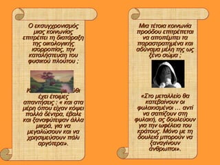 Ο εκσυγχρονισμόςΟ εκσυγχρονισμός
μιας κοινωνίαςμιας κοινωνίας
επιτρέπει τη διατάραξηεπιτρέπει τη διατάραξη
της οικολογικήςτης οικολογικής
ισορροπίας, τηνισορροπίας, την
καταλήστευση τουκαταλήστευση του
φυσικού πλούτου ;φυσικού πλούτου ;
Κι εδώ το ΠαραμύθιΚι εδώ το Παραμύθι
έχει έτοιμεςέχει έτοιμες
απαντήσεις : « και στααπαντήσεις : « και στα
μέρη όπου είχαν κόψειμέρη όπου είχαν κόψει
πολλά δέντρα, έβαλεπολλά δέντρα, έβαλε
και ξαναφύτεψαν άλλακαι ξαναφύτεψαν άλλα
μικρά, για ναμικρά, για να
μεγαλώσουν και ναμεγαλώσουν και να
χρησιμεύσουν πάλιχρησιμεύσουν πάλι
αργότερα».αργότερα».
Μια τέτοια κοινωνίαΜια τέτοια κοινωνία
προόδου επιτρέπεταιπροόδου επιτρέπεται
να αποπέμπει τανα αποπέμπει τα
παραστρατημένα καιπαραστρατημένα και
αδύναμα μέλη της ωςαδύναμα μέλη της ως
ξένο σώμα ;ξένο σώμα ;
«Στο μεταλλείο θα«Στο μεταλλείο θα
κατεβαίνουν οικατεβαίνουν οι
φυλακισμένοι … αντίφυλακισμένοι … αντί
να σαπίζουν στηνα σαπίζουν στη
φυλακή, ας δουλεύουνφυλακή, ας δουλεύουν
για την ωφέλεια τουγια την ωφέλεια του
κράτους. Μόνο με τηκράτους. Μόνο με τη
δουλειά μπορούν ναδουλειά μπορούν να
ξαναγίνουνξαναγίνουν
άνθρωποι».άνθρωποι».
 