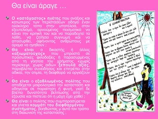 Θα είναι άραγε …
Ο «αστόχαστος» ηγέτης που ανάξιος και
κατώτερος των περιστάσεων οδηγεί έναν
ολόκληρο τόπο στην υποτέλεια, στον
εξευτελισμό, αρνούμενος πεισματικά να
κάνει την κριτική του και να παραδεχτεί τα
λάθη, να ζητήσει συγνώμη και να
αποσυρθεί, αφήνοντας ανθρώπους με
όραμα να ηγηθούν ;
Θα είναι ο δικαστής ή άλλος
«αξιωματούχος» που μπροστά σε
προσωπικές φιλοδοξίες ή παρασυρμένος
από τη γοητεία του χρήματος «χωρίς
περίσκεψι, χωρίς αιδώ» ξεπουλά αξίες,
παραβλέπει συνειδήσεις και επιτρέπει στην
αδικία, την ατιμία, τη διαφθορά να οργιάζουν
;
Θα είναι ο εξαθλιωμένος πολίτης που
αποδέχεται μοιρολατρικά την κατάσταση και
οδηγείται σε παραίτηση ή φυγή, γιατί δε
βλέπει δυνατότητα βελτίωσης από την
εξουσία και πιστεύει ότι η μάχη έχει χαθεί ;
Θα είναι ο πολίτης που συμπαρασύρεται
και γίνεται κομμάτι του διεφθαρμένου
συστήματος, βοηθώντας μ΄αυτό τον τρόπο
στη διαιώνιση της κατάστασης ;
 