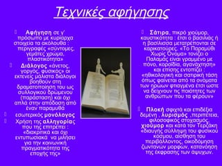 Τεχνικές αφήγησης
 Αφήγηση σε γ’
πρόσωπο με κυρίαρχα
στοιχεία τα ακόλουθα :
περιγραφές «σύντομες,
γεμάτες χρώμα,
πλαστικότητα»
 Διάλογος «άνετος,
γοργός, φυσικός» οι
εκτενείς μάλιστα διάλογοι
βοηθούν στη
δραματοποίηση του ως
συλλογικού δρώμενου
(παράσταση) και όχι
απλά στην απόδοση από
έναν παραμυθά
 εσωτερικός μονόλογος
 Χρήση της αλληγορίας
που της επιτρέπει :
«διακριτικά και όχι
εντυπωσιακά να μιλήσει
για την κοινωνική
πραγματικότητα της
εποχής της»
 Σάτιρα, πικρό χιούμορ,
καυστικότητα : έτσι ο βασιλιάς ή
η βασίλισσα μετατρέπονται σε
καρικατούρες. «Το Παραμύθι
Χωρίς Όνομα» τονίζει ο
Παλαμάς είναι γραμμένο με
πόνο, κοροϊδία, αγανάχτηση»
και επίσης εντοπίζει :
«ηθικολογική και σατιρική τάση
όπως φαίνεται από τα ονόματα
των ηρώων φτιαγμένα έτσι ώστε
να δείχνουν τις ποιότητες των
ανθρώπων που τα φέρουν»
 Πλοκή σφιχτά και επιδέξια
δεμένη , λυρισμός ,περιπέτεια,
φιλοσοφικός στοχασμός,
χιούμορ και κατά τον Τερζάκη
«διαυγής σύλληψη του φυσικού
κόσμου, αίσθηση του
περιβάλλοντος, οικοδόμηση
ζωντανών μορφών, κατανόηση
της έκφρασης των άψυχων.
 