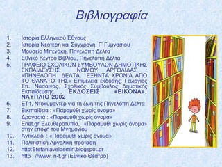 Βιβλιογραφία
1. Ιστορία Ελληνικού Έθνους
2. Ιστορία Νεότερη και Σύγχρονη, Γ’ Γυμνασίου
3. Μουσείο Μπενάκη, Πηνελόπη Δέλτα
4. Εθνικό Κέντρο Βιβλίου, Πηνελόπη Δέλτα
5. ΓΡΑΦΕΙΟ ΣΧΟΛΙΚΩΝ ΣΥΜΒΟΥΛΩΝ ΔΗΜΟΤΙΚΗΣ
ΕΚΠΑΙΔΕΥΣΗΣ ΝΟΜΟΥ ΑΡΓΟΛΙΔΑΣ :
«ΠΗΝΕΛΟΠΗ ΔΕΛΤΑ. ΕΞΗΝΤΑ ΧΡΟΝΙΑ ΑΠΟ
ΤΟ ΘΑΝΑΤΟ ΤΗΣ» Επιμέλεια έκδοσης: Γεώργιος
Σπ. Νάσαινας, Σχολικός Σύμβουλος Δημοτικής
Εκπαίδευσης , ΕΚΔΟΣΕΙΣ «ΕΙΚΟΝΑ»,
ΝΑΥΠΛΙΟ 2002
6. ΕΤ1, Ντοκυμαντέρ για τη ζωή της Πηνελόπη Δέλτα
7. Βικιπαίδεια : «Παραμύθι χωρίς όνομα»
8. Δραγασιά : «Παραμύθι χωρίς όνομα»
9. Enet.gr Ελευθεροτυπία, «Παραμύθι χωρίς όνομα»
στην εποχή του Μνημονίου
10. Αντικλείδι : «Παραμύθι χωρίς όνομα»
11. Πολιτιστική Αργολική πρόταση
12. http:Stefaniaveldemiri.blogspot.gr
13. http : //www. n-t.gr (Εθνικό Θέατρο)
 
