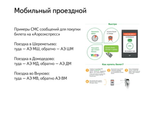 Примеры СМС сообщений для покупки
билета на «Аэроэкспресс»
Поездка в Шереметьево:
туда – АЭ МШ, обратно – АЭ ШМ
Поездка в Домодедово:
туда – АЭ МД, обратно – АЭ ДМ
Поездка во Внуково:
туда – АЭ МВ, обратно АЭ ВМ
Мобильный проездной
 