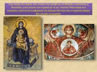 Στην κόγχη του Ιερού, που ενώνει την οροφή με το δάπεδο, εικονίζεται η
Θεοτόκος, γιατί ένωσε τον ουρανό με τη γη. Λέγεται Πλατυτέρα των
ουρανών, γιατί αυτή κυοφόρησε τον άπειρο Θεό που και ο ουρανός ακόμα
δεν μπορεί να χωρέσει
 