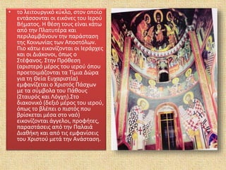 • το λειτουργικό κύκλο, στον οποίο
εντάσσονται οι εικόνες του Ιερού
Βήματος. Η θέση τους είναι κάτω
από την Πλατυτέρα και
περιλαμβάνουν την παράσταση
της Κοινωνίας των Αποστόλων.
Πιο κάτω εικονίζονται οι Ιεράρχες
και οι Διάκονοι, όπως ο
Στέφανος. Στην Πρόθεση
(αριστερό μέρος του ιερού όπου
προετοιμάζονται τα Τίμια Δώρα
για τη Θεία Ευχαριστία)
εμφανίζεται ο Χριστός Πάσχων
με τα σύμβολα του Πάθους
(Σταυρός και Λόγχη).Στο
διακονικό (δεξιό μέρος του ιερού,
όπως το βλέπει ο πιστός που
βρίσκεται μέσα στο ναό)
εικονίζονται άγγελοι, προφήτες,
παραστάσεις από την Παλαιά
Διαθήκη και από τις εμφανίσεις
του Χριστού μετά την Ανάσταση.
 