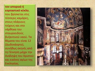 τον ιστορικό ή
εορταστικό κύκλο,
που βρίσκεται στις
τέσσερις καμάρες,
στους πλάγιους
τοίχους και στο
νάρθηκα του
σταυροειδούς
βυζαντινού ναού. Τα
θέματα του είναι 12
(Δωδεκάορτο),
συνήθως σκηνές από
τη Γέννηση μέχρι την
Ανάληψη του Χριστού
και εικόνες αγίων της
Eκκλησίας.
 