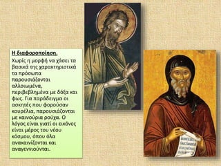 Η διαφοροποίηση.
Χωρίς η μορφή να χάσει τα
βασικά της χαρακτηριστικά
τα πρόσωπα
παρουσιάζονται
αλλοιωμένα,
περιβεβλημένα με δόξα και
φως. Για παράδειγμα οι
ασκητές που φορούσαν
κουρέλια, παρουσιάζονται
με καινούρια ρούχα. Ο
λόγος είναι γιατί οι εικόνες
είναι μέρος του νέου
κόσμου, όπου όλα
ανακαινίζονται και
αναγεννιούνται.
 