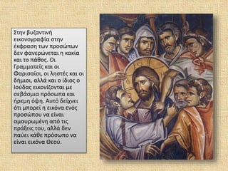 Στην βυζαντινή
εικονογραφία στην
έκφραση των προσώπων
δεν φανερώνεται η κακία
και το πάθος. Οι
Γραμματείς και οι
Φαρισαίοι, οι ληστές και οι
δήμιοι, αλλά και ο ίδιος ο
Ιούδας εικονίζονται με
σεβάσμια πρόσωπα και
ήρεμη όψη. Αυτό δείχνει
ότι μπορεί η εικόνα ενός
προσώπου να είναι
αμαυρωμένη από τις
πράξεις του, αλλά δεν
παύει κάθε πρόσωπο να
είναι εικόνα Θεού.
 