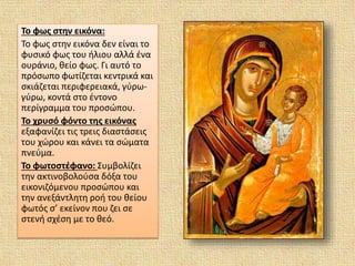 Το φως στην εικόνα:
Το φως στην εικόνα δεν είναι το
φυσικό φως του ήλιου αλλά ένα
ουράνιο, θείο φως. Γι αυτό το
πρόσωπο φωτίζεται κεντρικά και
σκιάζεται περιφερειακά, γύρω-
γύρω, κοντά στο έντονο
περίγραμμα του προσώπου.
Το χρυσό φόντο της εικόνας
εξαφανίζει τις τρεις διαστάσεις
του χώρου και κάνει τα σώματα
πνεύμα.
Το φωτοστέφανο: Συμβολίζει
την ακτινοβολούσα δόξα του
εικονιζόμενου προσώπου και
την ανεξάντλητη ροή του θείου
φωτός σ’ εκείνον που ζει σε
στενή σχέση με το θεό.
 