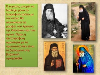 Ο τεχνίτης μπορεί να
διαλέξει μόνο το
ζωγραφικό τρόπο με
τον οποίο θα
απεικονίσει τις
μορφές του Χριστού,
της Θεοτόκου και των
αγίων. Όμως η
φωτογραφική
ομοιότητα με το
πρωτότυπο δεν είναι
το ζητούμενο στη
βυζαντινή
αγιογραφία.
 