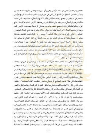 ‫سور‬‫س‬‫الج‬ ‫سه‬‫س‬‫من‬ ‫ا‬ً‫س‬‫س‬‫مطروح‬ ‫سي‬‫س‬‫الكل‬ ‫سج‬‫س‬‫النات‬ ‫ستي‬‫س‬‫ب‬ ‫رأي‬ ‫سي‬‫س‬‫وف‬ .‫الرض‬ ‫مالك‬ ‫من‬ ‫الرأسمالي‬ ‫ينتزعه‬ ‫الفائض‬
‫للرض‬ ‫سع‬‫س‬‫الري‬ ‫سالة‬‫س‬‫لمس‬ ‫سف‬‫س‬‫المؤل‬ ‫سة‬‫س‬‫رؤي‬ ‫ان‬ ‫حين‬ ‫في‬ .‫الزراعي‬ ‫النتاج‬ ‫من‬ ‫المتحقق‬ ‫الفائض‬ ،‫والبذور‬
‫سانب‬‫س‬‫ج‬ ‫سى‬‫س‬‫ال‬ ‫سد‬‫س‬‫يوج‬ ‫حيث‬ ،‫الرأسمالي‬ ‫النتاج‬ ‫اطار‬ ‫في‬ ‫ا‬ً‫مختلف‬ ‫ا‬ً‫وضع‬ ‫توضع‬ ‫ان‬ ‫يتعين‬ ‫ان‬ ‫في‬ ‫ينحصر‬
‫انتاج‬ ‫لوسائل‬ ‫ا‬ً‫استخدام‬ ‫الرض‬ ‫ل‬ً ‫مستغ‬ ‫الزراعي‬ ‫النشاط‬ ‫على‬ ‫يقوم‬ ‫الذي‬ ،‫الرأسمالي‬ ‫الرض‬ ‫مالك‬
‫سا‬‫س‬‫كم‬ .‫الرض‬ ‫ساحب‬‫س‬‫وص‬ ‫سمال‬‫س‬‫الرأس‬ ‫سفتي‬‫س‬‫ص‬ ‫بين‬ ‫واحد‬ ‫شخص‬ ‫يجمع‬ ‫وقد‬ ،‫فردية‬ ‫ملكية‬ ‫يملكها‬ ‫أخرى‬
‫سون‬‫س‬‫المنتج‬ ‫سال‬‫س‬‫العم‬ ‫سج‬‫س‬‫ينت‬ ‫هنا‬ ،‫مباشرة‬ ‫علقة‬ ‫بالرأسمالي‬ ‫وتربطهم‬ ‫الجراء‬ ‫العمال‬ ‫جانبهما‬ ‫الى‬ ‫يوجد‬
‫سة‬‫س‬‫بطريق‬ ‫سائض‬‫س‬‫بالف‬ ‫سه‬‫س‬‫نفس‬ ‫سال‬‫س‬‫الم‬ ‫رأس‬ ‫سص‬‫س‬‫ويخت‬ ،‫سائض‬‫س‬‫الف‬ ‫سل‬‫س‬‫يمث‬ ‫سذي‬‫س‬‫ال‬ ‫منه‬ ‫والجزء‬ ‫الناتج‬ ‫المباشرون‬
‫هذا‬ .‫الرأسمالي‬ ‫النتاج‬ ‫اطار‬ ‫في‬ ‫الفائض‬ ‫من‬ ‫جزء‬ ‫على‬ ‫النهاية‬ ‫في‬ ‫الرض‬ ‫ملكية‬ ‫وتحصل‬ ،‫مباشرة‬
‫السذي‬ ‫السسؤال‬ ‫ويكسون‬ ،‫الرأسسمالي‬ ‫النتساج‬ ‫هسذا‬ ‫نظسر‬ ‫وجهسة‬ ‫مسن‬ "‫الريسع‬ ‫"مسألة‬ ‫تطرح‬ ‫ان‬ ‫ويتعين‬
‫رأس‬ ‫سن‬‫س‬‫م‬ ‫سل‬‫س‬‫تحص‬ ‫ان‬ (‫سا‬‫س‬‫يملكونه‬ ‫فيمن‬ ‫)مشخصة‬ ‫الرض‬ ‫لملكية‬ ‫يتأتى‬ ‫كيف‬ :‫التي‬ ‫هو‬ ‫نفسه‬ ‫يطرح‬
‫رأس‬ ‫اختسص‬ ‫السذي‬ ،‫الفسائض‬ ‫مسن‬ ‫جسزء‬ ‫علسى‬ (‫النتاج‬ ‫عملية‬ ‫على‬ ‫يسيطرون‬ ‫فيمن‬ ‫ا‬ً‫)مشخص‬ ‫المال‬
‫الذي‬ ،(‫الجراء‬ ‫العمال‬ ‫)وهم‬ ‫المباشرين‬ ‫بالمنتجين‬ ‫علقته‬ ‫خلل‬ ‫من‬ ،‫مباشرة‬ ‫بطريقة‬ ‫به‬ ‫نفسه‬ ‫المال‬
‫ص‬ ،‫الفائض‬ ‫هذا‬ ‫انتجوا‬137.
‫سبعينات‬‫س‬‫س‬ ‫ان‬ ‫السى‬ ‫سدار‬‫س‬‫دوي‬ .‫د‬ ‫يشسير‬ ،‫سة‬‫س‬‫الحدي‬ ‫للمدرسة‬ ‫القتصادي‬ ‫الفكر‬ ‫مناقشة‬ ‫في‬ :‫الثالثة‬ ‫الشكالية‬
‫سض‬‫س‬‫بع‬ ‫سد‬‫س‬‫عن‬ ‫سذورها‬‫س‬‫ب‬ ‫سانت‬‫س‬‫ك‬ ‫ستي‬‫س‬‫وال‬ ،‫سدي‬‫س‬‫الح‬ ‫سادي‬‫س‬‫القتص‬ ‫سر‬‫س‬‫للفك‬ ‫سورة‬‫س‬‫بل‬ ‫سهدت‬‫س‬‫ش‬ ‫سر‬‫س‬‫عش‬ ‫سع‬‫س‬‫التاس‬ ‫سرن‬‫س‬‫الق‬
‫جفونس‬ ‫استانلي‬ ‫ويليام‬ ‫وأهمهم‬ ‫الول‬ ‫الجيل‬ ‫وأن‬ ،‫التجاريين‬W S Jevons‫سالراس‬‫س‬‫ف‬ ‫لون‬ ‫وماري‬
M L Walrs‫مارشال‬ ‫والفرد‬Alfred Marshall‫تاريخي‬ ‫وسط‬ ‫في‬ ‫الفكر‬ ‫هذا‬ ‫وتطور‬ ،‫وغيرهم‬
‫سوى‬‫س‬‫الق‬ ‫سور‬‫س‬‫تتبل‬ ‫سات‬‫س‬‫المجتمع‬ ‫سذه‬‫س‬‫ه‬ ‫سل‬‫س‬‫داخ‬ ‫سي‬‫س‬‫وف‬ .‫سالمي‬‫س‬‫الع‬ ‫سام‬‫س‬‫النظ‬ ‫ليكسون‬ ‫سمالي‬‫س‬‫الرأس‬ ‫سام‬‫س‬‫النظ‬ ‫فيه‬ ‫يتطور‬
‫واعتنقسوا‬ "‫ا‬ً‫وسياسسي‬ ‫ا‬ً‫"نقابيس‬ ‫تنظيمهسا‬ ‫وتطسور‬ ،‫الرأسسمالي‬ ‫المجتمسع‬ ‫نقيسض‬ ‫تمثسل‬ ‫التي‬ ،‫الجتماعية‬
‫العمل‬ ‫نظرية‬ ‫وخاصة‬ ،‫الماركسية‬ ‫النظرية‬ ‫واعتنقوا‬ ،‫نهائي‬ ‫كهدف‬ ‫الجتماعية‬ ‫بالثورة‬ ‫تنادي‬ ‫مبادئ‬
.‫المنطقسسي‬ ‫للستخلص‬ ‫كطريقة‬ ‫االستنباط‬ ‫يستخدم‬ ‫الذي‬ ‫ريكاردو‬ ‫تحليل‬ ‫في‬ ‫نجدها‬ ‫التي‬ ،‫القيمة‬ ‫في‬
‫اعتقنهسا‬ ‫ستي‬‫س‬‫ال‬ ،‫العلميسة‬ ‫وغيسر‬ ،‫اليديولوجيسة‬ ‫سدء‬‫س‬‫الب‬ ‫نقطسة‬ ،‫سف‬‫س‬‫المؤل‬ ‫كمسا‬ ‫سدء‬‫س‬‫الب‬ ‫نقطة‬ ‫كانت‬ ‫هنا‬ ‫ومن‬
‫سس‬‫س‬‫ولي‬ ‫سج‬‫س‬‫النات‬ ‫سة‬‫س‬‫لقيم‬ ‫سر‬‫س‬‫اث‬ ‫سي‬‫س‬‫ه‬ (‫م‬ .‫د‬ ‫سل‬‫س‬‫العم‬ ‫)أي‬ ‫الجور‬ ‫ان‬ ‫من‬ ،‫ريكاردو‬ ‫نظرية‬ ‫عن‬ ‫كبديل‬ ‫جفونس‬
‫سه‬‫س‬‫ب‬ ‫سم‬‫س‬‫اهت‬ ‫سذي‬‫س‬‫ال‬ ‫سادل‬‫س‬‫التب‬ ‫خلف‬ ‫على‬ ،‫التبادل‬ ‫دائرة‬ ‫الى‬ ‫يعودون‬ ‫جعلهم‬ ‫البديل‬ ‫عن‬ ‫والتفتيش‬ .‫لها‬ ‫ا‬ً‫سبب‬
‫سي‬‫س‬‫ال‬ ‫ساديين‬‫س‬‫القتص‬ ‫سراد‬‫س‬‫الف‬ ‫سات‬‫س‬‫حاج‬ ‫سن‬‫س‬‫م‬ ‫ا‬ً‫سد‬‫س‬‫يب‬ ‫سادلهم‬‫س‬‫وتب‬ ،‫ساج‬‫س‬‫النت‬ ‫سى‬‫س‬‫عل‬ ‫سز‬‫س‬‫المرتك‬ ‫سادل‬‫س‬‫)التب‬ ‫التجاريون‬
‫سا‬‫س‬‫)فيم‬ ‫سدي‬‫س‬‫نق‬ ‫سح‬‫س‬‫رب‬ ‫اقصى‬ ‫او‬ ،‫المستهلك‬ ‫للفرد‬ ‫كان‬ ‫سواء‬ ‫للحاجات‬ ‫اشباع‬ ‫أقصى‬ ‫تحقيق‬ ‫الى‬ ‫يهدفوون‬
‫سادي‬‫س‬‫القتص‬ ‫سوع‬‫س‬‫موض‬ ‫سبح‬‫س‬‫يص‬ ‫سادل‬‫س‬‫التب‬ ‫سار‬‫س‬‫اط‬ ‫سي‬‫س‬‫وف‬ .‫النتاج‬ ‫قرارات‬ ‫يتخذ‬ ‫الذي‬ (‫المنظم‬ ‫الفرد‬ ‫يخص‬
‫بنسوع‬ ‫يتعلسق‬ ‫فيمسا‬ ‫الهيكلسي‬ ‫اطسره‬ ‫من‬ ‫ا‬ً‫مجرد‬ ‫ا‬ً‫سلوك‬ ،‫القتصادي‬ ‫الرجل‬ ‫قبيل‬ ‫من‬ ‫افراد‬ ‫بسلوك‬ ‫ا‬ً‫معلق‬
‫سوع‬‫س‬‫موض‬ ‫سدخلن‬‫س‬‫ي‬ ‫مجموعسة‬ ‫سي‬‫س‬‫ف‬ ‫أدائه‬ ‫ول‬ ‫هيكسل‬ ‫فل‬ ،‫فيسه‬ ‫السسائدة‬ ‫النتساج‬ ‫علقسات‬ ‫ونوع‬ ‫المجتمع‬
‫القتصسادية‬ ‫العلقسات‬ ‫تعتسبر‬ ،‫دويسدار‬ .‫د‬ ‫يسستطرد‬ ،‫النحسو‬ ‫هذا‬ ‫وعلى‬ .‫الحديون‬ ‫يعرفه‬ ‫كما‬ ‫القتصاد‬
11
 