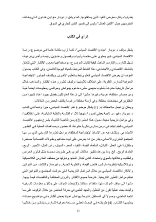 ‫يخسالف‬ ‫السذي‬ ‫خلسدون‬ ‫ابسن‬ ‫مع‬ ‫دويدار‬ .‫د‬ ‫ويتفق‬ ‫كما‬ .‫يستغلونها‬ ‫الذين‬ ‫النقود‬ ‫مقرض‬ ‫وتكره‬ ،‫يغذونها‬
.‫السوق‬ ‫في‬ ‫الجاري‬ ‫الثمن‬ ‫تفسير‬ ‫الى‬ ‫وليس‬ "‫العادل‬ ‫"الثمن‬ ‫حول‬ ‫المدرسيين‬
‫الكتاب‬ ‫في‬ ‫الرأي‬
‫سة‬‫س‬‫دراس‬ ‫سوع‬‫س‬‫موض‬ ‫سي‬‫س‬‫ف‬ ‫هامسة‬ ‫سة‬‫س‬‫مكان‬ ،‫أرى‬ ‫كمسا‬ ،"‫السياسي‬ ‫القتصاد‬ ‫"مبادئ‬ ‫دويدار‬ .‫د‬ ‫مؤلف‬ ‫يشغل‬
،‫سة‬‫س‬‫فرعي‬ ‫سرى‬‫س‬‫وأخ‬ ‫سة‬‫س‬‫رئيس‬ ‫ساوين‬‫س‬‫وعن‬ ‫سول‬‫س‬‫وفص‬ ‫سواب‬‫س‬‫وأب‬ ‫سة‬‫س‬‫مقدم‬ ‫سى‬‫س‬‫عل‬ ‫يحتوي‬ ‫فهو‬ ،‫السياسي‬ ‫القتصاد‬
‫سق‬‫س‬‫تتعل‬ ‫ستي‬‫س‬‫ال‬ ‫سار‬‫س‬‫الفك‬ ‫سض‬‫س‬‫بع‬ ‫فيها‬ ‫ا‬ً‫موضفح‬ ،‫الموضوع‬ ‫تناول‬ ‫كيفية‬ ‫والباحث‬ ‫والقارئ‬ ‫للدارس‬ ‫تسهل‬
‫يحسساول‬ ‫الكتاب‬ ‫وفي‬ ،‫للنسان‬ ‫اليومية‬ ‫بالحياة‬ ‫المرتبط‬ ‫النشاط‬ ‫هذا‬ ،‫والجتماعي‬ ‫القتصادي‬ ‫بالنشاط‬
‫سة‬‫س‬‫الجتماعي‬ ‫سذور‬‫س‬‫الج‬ ‫سف‬‫س‬‫ويكش‬ .‫سرى‬‫س‬‫الخ‬ ‫سالعلوم‬‫س‬‫ب‬ ‫يرتبط‬ ‫كعلم‬ ‫السياسي‬ ‫القتصاد‬ ‫يعرض‬ ‫ان‬ ‫المؤلف‬
‫خلل‬ ‫والمسذاهب‬ ‫الفكسار‬ ‫هسذه‬ ‫تطسورن‬ ‫وكيسف‬ ،‫تلوينهسا‬ ‫اختلف‬ ‫على‬ ،‫الفكرية‬ ‫للمدارس‬ ‫المعرفية‬
‫سة‬‫س‬‫ي‬ّ‫ح‬ ‫ا‬ً‫س‬‫س‬‫ايض‬ ‫سات‬‫س‬‫ومعلوم‬ ‫سي‬‫س‬‫وحواش‬ ‫سوامش‬‫س‬‫به‬ ‫مدعوم‬ ،‫سلس‬ ‫منهجي‬ ‫بأسلوب‬ ‫متنوعة‬ ‫تاريخية‬ ‫مراحل‬
‫سن‬‫س‬‫م‬ ‫سبيرة‬‫س‬‫ك‬ ‫اعداد‬ ‫جهود‬ ‫بفضل‬ ‫تكون‬ ‫العلم‬ ‫هذا‬ ‫ان‬ ‫الى‬ ‫ا‬ً‫مشير‬ .‫وغيرها‬ ‫عربية‬ ،‫مختلفة‬ ‫مصادر‬ ‫ومن‬
.‫اشكالت‬ ‫من‬ ‫البعض‬ ‫يكتنف‬ ‫ما‬ ‫رغم‬ ،‫مختلفة‬ ‫أزمنة‬ ‫وفي‬ ،‫مختلفة‬ ‫مجتمعات‬ ‫في‬ ‫المفكرين‬
) :‫بس‬ ‫ملحظاتنا‬ ‫نجمل‬ ‫ان‬ ‫ويمكن‬1‫ساب‬‫س‬‫كت‬ ‫سي‬‫س‬‫ف‬ ‫ا‬ً‫واسع‬ ‫ا‬ً‫حيز‬ ،‫السياسي‬ ‫القتصاد‬ ‫علم‬ ‫موضوع‬ ‫يشكل‬ (
،‫سا‬‫س‬‫اختلفه‬ ‫سى‬‫س‬‫عل‬ ،‫سة‬‫س‬‫المتباين‬ ‫والنظية‬ ‫الفكرية‬ ‫للراء‬ ‫ا‬ً‫منهجي‬ ‫ا‬ً‫تصور‬ ‫يعطي‬ ‫ناحية‬ ‫من‬ ‫فهو‬ ،‫ديويدار‬ .‫د‬
) .‫سم‬‫س‬‫العل‬ ‫سذا‬‫س‬‫ه‬ ‫سول‬‫س‬‫ح‬ ،‫معينة‬ ‫تاريخية‬ ‫مراحل‬ ‫وفي‬2‫ساد‬‫س‬‫القتص‬ ‫سوم‬‫س‬‫مفه‬ ‫سرح‬‫س‬‫يش‬ ،‫سة‬‫س‬‫الثاني‬ ‫سة‬‫س‬‫الناحي‬ ‫سن‬‫س‬‫وم‬ (
‫سور‬‫س‬‫التط‬ ‫سي‬‫س‬‫ف‬ ‫العملية‬ ‫ومساهماته‬ ‫حضوره‬ ‫له‬ ،‫متنوعة‬ ‫فكرية‬ ‫مدارس‬ ‫ومن‬ ،‫اجتماعي‬ ‫كعلم‬ ،‫السياسي‬
‫سا‬‫س‬‫به‬ ‫سر‬‫س‬‫م‬ ‫الذي‬ ‫التاريخي‬ ‫تطورها‬ ‫ومراحل‬ ‫المختلفة‬ ‫الجتماعية‬ ‫النماط‬ ‫عن‬ ‫فيه‬ ‫ويكشف‬ .‫الجتماعي‬
‫ستمرة‬‫س‬‫مس‬ ‫سادية‬‫س‬‫اقتص‬ ‫سولت‬‫س‬‫ومق‬ ‫ساهيم‬‫س‬‫مف‬ ‫ثبيت‬ ‫على‬ ‫يحرص‬ ‫انه‬ ‫من‬ ‫يقدر‬ ،‫والنساني‬ ‫البشري‬ ‫المجتمع‬
،‫الريع‬ ،‫الجور‬ ،‫المال‬ ‫رأس‬ ،‫السوق‬ ،‫السعر‬ ،‫النقود‬ ،‫القيمة‬ ،‫السلعة‬ ،‫التبادل‬ ،‫العمل‬ :‫هي‬ ‫ررة‬ّ ‫ومتك‬
‫سرض‬‫س‬‫الع‬ ‫سانون‬‫س‬‫ق‬ ‫سل‬‫س‬‫مث‬ ‫سددة‬‫س‬‫مح‬ ‫سروف‬‫س‬‫ظ‬ ‫سي‬‫س‬‫وف‬ ‫أخرى‬ ‫علقات‬ ‫تظهر‬ ‫هذه‬ ‫بين‬ ‫وما‬ .‫الخ‬ ..‫الربح‬ ،‫الفائدة‬
‫سيكية‬‫س‬‫الكلس‬ ‫المدارس‬ ‫مختلف‬ ‫من‬ ‫وتناولها‬ ،‫السلع‬ ‫لتبادل‬ ‫الناس‬ ‫واستعداد‬ ‫بالسوق‬ ‫وعلقتها‬ ،‫والطلب‬
‫سوانين‬‫س‬‫الق‬ ‫سن‬‫س‬‫ع‬ ‫والكشف‬ (‫وغيرهما‬ ..‫الحدية‬ ‫والنظرية‬ ،‫القيمة‬ ‫فائض‬ :‫ماركس‬ ‫)نظرية‬ ‫ونيوكلسيكية‬
‫الستي‬ ‫والقسوانين‬ ،‫المجتمسع‬ ‫حركست‬ ‫الستي‬ ‫سة‬‫س‬‫التاريخي‬ ‫سل‬‫س‬‫المراح‬ ‫خلل‬ ‫من‬ ‫السياسي‬ ‫للقتصاد‬ ‫والفكار‬
.‫بينهسا‬ ‫فيمسا‬ ‫والناقضسات‬ ‫المختلفسة‬ ‫والسرؤى‬ ‫الفكسار‬ ‫جميسع‬ ‫ا‬ً‫عارض‬ .‫التاريخية‬ ‫التطور‬ ‫مراحل‬ ‫تحكم‬
) .‫ا‬ً‫مخالف‬ ‫او‬ ‫ا‬ً‫متفق‬ ،‫منها‬ ‫المؤلف‬ ‫موقف‬ ‫الى‬ ‫ا‬ً‫مشير‬3‫سة‬‫س‬‫تاريخي‬ ‫ومعلومات‬ ‫وثائق‬ ‫على‬ ‫المؤلف‬ ‫يعتمد‬ (
‫سا‬‫س‬‫م‬ ‫على‬ ‫الوقوف‬ ‫خلل‬ ‫من‬ ‫الحاضر‬ ‫معرفة‬ ‫في‬ ‫العلمي‬ ‫والجهد‬ ‫التحليل‬ ‫من‬ ‫تفرز‬ ‫عملية‬ ‫بحث‬ ‫وآليات‬
،‫سددة‬‫س‬‫مح‬ ‫سيع‬‫س‬‫مواض‬ ‫سي‬‫س‬‫ف‬ ‫ساره‬‫س‬‫أفك‬ ‫سض‬‫س‬‫بع‬ ‫عديدة‬ ‫بهوامش‬ ‫ا‬ً‫شارح‬ .‫المستقبل‬ ‫الى‬ ‫ل‬ً ‫وصو‬ ،‫الماضي‬ ‫انتجه‬
) .‫ساب‬‫س‬‫الكت‬ ‫سا‬‫س‬‫يحتويه‬4‫سا‬‫س‬‫خلله‬ ‫سن‬‫س‬‫م‬ ‫سن‬‫س‬‫يتمك‬ ،‫سدارس‬‫س‬‫لل‬ ‫سة‬‫س‬‫معرفي‬ ‫ساحة‬‫س‬‫مس‬ ‫سي‬‫س‬‫تعط‬ ‫سث‬‫س‬‫البح‬ ‫سي‬‫س‬‫ف‬ ‫سه‬‫س‬‫طريقت‬ (
13
 