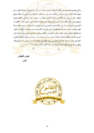 ‫رغم‬ ،‫اليها‬ ‫توصلنا‬ ‫التي‬ ‫النتائج‬ ‫ابراز‬ ‫من‬ ‫اكثر‬ ،‫المحددة‬ ‫المواقف‬ ‫تحليل‬ ‫في‬ ‫باستخدامها‬ ‫ينضح‬ ‫والتي‬
‫منبسع‬ ‫سد‬‫س‬‫اعتق‬ ‫مسا‬ ‫علسى‬ ‫سا‬‫س‬‫وهن‬ ،‫النتسائج‬ ‫ينتظسر‬ ‫ان‬ ‫دون‬ ‫مسن‬ ‫ساره‬‫س‬‫أفك‬ ‫يطسرح‬ ‫انسه‬ ‫أي‬ .‫الخيرة‬ ‫هذه‬ ‫حيوية‬
‫القتصسساديين‬ ‫من‬ ‫ا‬ً‫واحد‬ ‫كان‬ ‫دويدار‬ .‫د‬ ‫ان‬ ‫حقيقة‬ ‫يلغي‬ ‫ل‬ ‫وغيرها‬ ‫الفكار‬ ‫هذه‬ ‫ورود‬ ‫ان‬ ‫غير‬ .‫الخطر‬
‫ساد‬‫س‬‫القتص‬ ‫سوا‬‫س‬‫اغن‬ ‫سذين‬‫س‬‫ال‬ ‫ساديين‬‫س‬‫القتص‬ ‫سة‬‫س‬‫مقدم‬ ‫سي‬‫س‬‫ف‬ ‫سه‬‫س‬‫يجعل‬ ‫سذي‬‫س‬‫ال‬ ‫سر‬‫س‬‫الم‬ ،‫ساد‬‫س‬‫القتص‬ ‫سم‬‫س‬‫عل‬ ‫سي‬‫س‬‫ف‬ ‫سن‬‫س‬‫المهمي‬
‫سعة‬‫س‬‫س‬ ‫يمتلسك‬ ‫وهسو‬ .‫ستينات‬‫س‬‫الس‬ ‫سذ‬‫س‬‫من‬ ‫سوقين‬‫س‬‫المرم‬ ‫المصريين‬ ‫القتصاديين‬ ‫من‬ ‫عدد‬ ‫جانب‬ ‫الى‬ ،‫المصري‬
‫سو‬‫س‬‫تخل‬ ‫ل‬ ‫سا‬‫س‬‫ولكنه‬ ،‫سة‬‫س‬‫بعجال‬ ‫سو‬‫س‬‫ول‬ ،‫القتصادية‬ ‫المسائل‬ ‫من‬ ‫عدد‬ ‫بمعالجة‬ ‫له‬ ‫سمحت‬ ،‫غنية‬ ‫ومعارف‬ ‫أفق‬
‫سى‬‫س‬‫ال‬ ‫سل‬‫س‬‫اتوص‬ ‫سم‬‫س‬‫ل‬ ‫سي‬‫س‬‫ولكن‬ ،‫النتاج‬ ‫وطرق‬ ،‫والطلب‬ ‫العرض‬ ‫ونظرية‬ ‫القيمة‬ ،‫اهمها‬ ‫ولعل‬ ،‫التحليل‬ ‫منم‬
‫سوين‬‫س‬‫تك‬ ‫سكيل‬‫س‬‫لتش‬ ‫سعى‬‫س‬‫يس‬ ‫سدار‬‫س‬‫دوي‬ .‫د‬ ‫ان‬ ‫سدت‬‫س‬‫وج‬ ‫سي‬‫س‬‫ان‬ ‫من‬ ‫بقدر‬ ،‫المؤلف‬ ‫ينتمي‬ ‫الفكرية‬ ‫المدارس‬ ‫من‬ ‫اي‬
‫سد‬‫س‬‫ناق‬ ‫سج‬‫س‬‫منه‬ ‫سا‬‫س‬‫لن‬ ‫سون‬‫س‬‫يك‬ ‫ان‬ ‫سد‬‫س‬‫ب‬ ‫"ل‬ ‫المقدمة‬ ‫في‬ ‫القائل‬ ‫وهو‬ .‫المصري‬ ‫للمجتمع‬ ،‫ا‬ً‫تاريخي‬ ‫محدد‬ ‫اجتماعي‬
."‫مصدره‬ ‫كان‬ ‫ا‬ً‫إي‬ ‫الفكر‬ ‫وثنية‬ ‫من‬ ‫ويحمينا‬ ‫نافذة‬ ‫تكون‬ ‫ان‬ ‫الى‬ ‫بروحنا‬ ‫يدفع‬
‫الفياض‬ ‫عباس‬
‫لندن‬
19
 