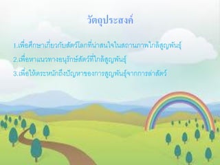 วัตถุประสงค์
1.เพื่อศึกษาเกี่ยวกับสัตว์โลกที่น่าสนใจในสถานภาพใกล้สูญพันธุ์
2.เพื่อหาแนวทางอนุรักษ์สัตว์ที่ใกล้สูญพันธุ์
3.เพื่อให้ตระหนักถึงปัญหาของการสูญพันธุ์จากการล่าสัตว์
 