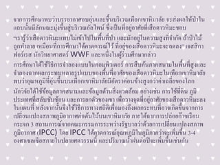 จากการศึกษาพบว่าบรรยากาศอบอุ่นและชื้นบริเวณเทือกเขาหิมาลัย จะส่งผลให้ป่าใน
แถบนั้นมีลักษณะมุ่งขึ้นสู่บริเวณอัลไพน์ ซึ่งเป็นที่อยู่อาศัยที่เสือดาวหิมะชอบ
“เรารู้ว่าเสือดาวหิมะแทบไม่เข้าไปในพื้นที่ป่า และมักอยู่ในความสูงที่จากัด ถ้าป่าไม้
ถูกทาลาย เหมือนที่การศึกษาได้คาดการณ์ไว้ที่อยู่ของเสือดาวหิมะจะลดลง” เจสสิกา
ฟอร์เรส นักวิทยาศาสตร์ WWF และหนึ่งในผู้ร่วมศึกษากล่าว
การศึกษาได้ใช้วิธีการจาลองแบบในคอมพิวเตอร์ การสืบค้นภาคสนามในพื้นที่สูงและ
จาลองฉากผลกระทบหลายรูปแบบของพื้นที่อาศัยของเสือดาวหิมะในเทือกเขาหิมาลัย
พบว่าอุณหภูมิที่อุ่นขึ้นบนเทือกเขาหิมาลัยมีอัตราค่อนข้างสูงกว่าค่าเฉลี่ยของโลก
นักวิจัยได้ใช้ข้อมูลภาคสนามและข้อมูลด้านสิ่งแวดล้อม อย่างเช่น การใช้ที่ดิน ภูมิ
ประเทศที่สลับซับซ้อน และการยกตัวของเขา เพื่อวางจุดที่อยู่อาศัยของเสือดาวหิมะลง
ในแผนที่ หลังจากนั้นจึงใช้วิธีการทางสถิติเพื่อมองถึงผลกระทบที่อาจเกิดขึ้นจากการ
เปลี่ยนแปลงสภาพภูมิอากาศต่อต้นไม้บนเขาหิมาลัย ภายใต้ฉากการปล่อยก๊าซเรือน
กระจก 3 สถานการณ์จากคณะกรรมการระหว่างรัฐบาลว่าด้วยการเปลี่ยนแปลงสภาพ
ภูมิอากาศ (IPCC) โดย IPCC ได้คาดการณ์อุณหภูมิในภูมิภาคว่าจะเพิ่มขึ้น 3-4
องศาเซลเซียสภายในปลายศตวรรษนี้ และปริมาณน้าฝนต่อปีจะเพิ่มขึ้นเช่นกัน
 