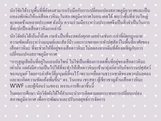 นักวิจัยได้ระบุพื้นที่ที่ยังคงสามารถรับมือกับการเปลี่ยนแปลงสภาพภูมิอากาศและเป็น
แหล่งพักพิงให้แก่เสือดาวหิมะในสภาพภูมิอากาศในอนาคตได้ พบว่าพื้นที่ส่วนใหญ่
จะทอดข้ามหลายประเทศ ดังนั้น ความร่วมมือระหว่างประเทศจึงเป็นสิ่งจาเป็นในการ
ที่จะปกป้องเสือดาวหิมะเหล่านี้
นักวิจัยยังได้เน้นย้าถึงความจาเป็นที่จะลดภัยคุกคามอย่างเช่นการล่าที่ผิดกฎหมาย
ความขัดแย้งระหว่างมนุษย์และสัตว์ป่า และการขยายการทาปศุสัตว์ในพื้นที่อาศัยของ
เสือดาวหิมะ ที่จะช่วยให้ที่อยู่ของเสือดาวหิมะไม่ลดลงจากเดิมที่ต้องเผชิญกับการ
เปลี่ยนแปลงสภาพภูมิอากาศ
“การสูญเสียถิ่นที่อยู่ในแถบอัลไพน์ ไม่ใช่เป็นเพียงการลดพื้นที่อยู่ของเสือดาวหิมะ
เท่านั้น แต่ยังมีความเป็นไปได้ที่จะทาให้เสือดาวหิมะเข้ามายุ่งเกี่ยวกับกิจกรรมปศุสัตว์
ของมนุษย์โดยการล่าสัตว์ที่มนุษย์เลี้ยงไว้เพราะเหยื่อตามธรรมชาติของพวกมันลดลง
และจะเกิดความขัดแย้งเพิ่มขึ้น” ดร. รินแจน เชรสทา ผู้เชี่ยวชาญด้านเสือดาวหิมะ
WWF และผู้เขียนร่วมของรายงานการศึกษาชิ้นนี้
ในผลการศึกษา นักวิจัยยังได้ให้คาแนะนาการติดตามผลกระทบการเปลี่ยนแปลง
สภาพภูมิอากาศ เพื่อการพัฒนาและปรับกลยุทธ์การจัดการ
 