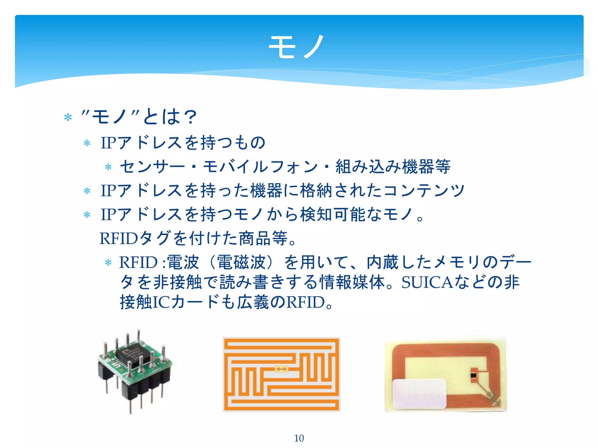  ”モノ”とは？
 IPアドレスを持つもの
 センサー・モバイルフォン・組み込み機器等
 IPアドレスを持った機器に格納されたコンテンツ
 IPアドレスを持つモノから検知可能なモノ。
RFIDタグを付けた商品等。
 RFID :電波（電磁波）を用いて、内蔵したメモリのデー
タを非接触で読み書きする情報媒体。SUICAなどの非
接触ICカードも広義のRFID。
10
モノ
 