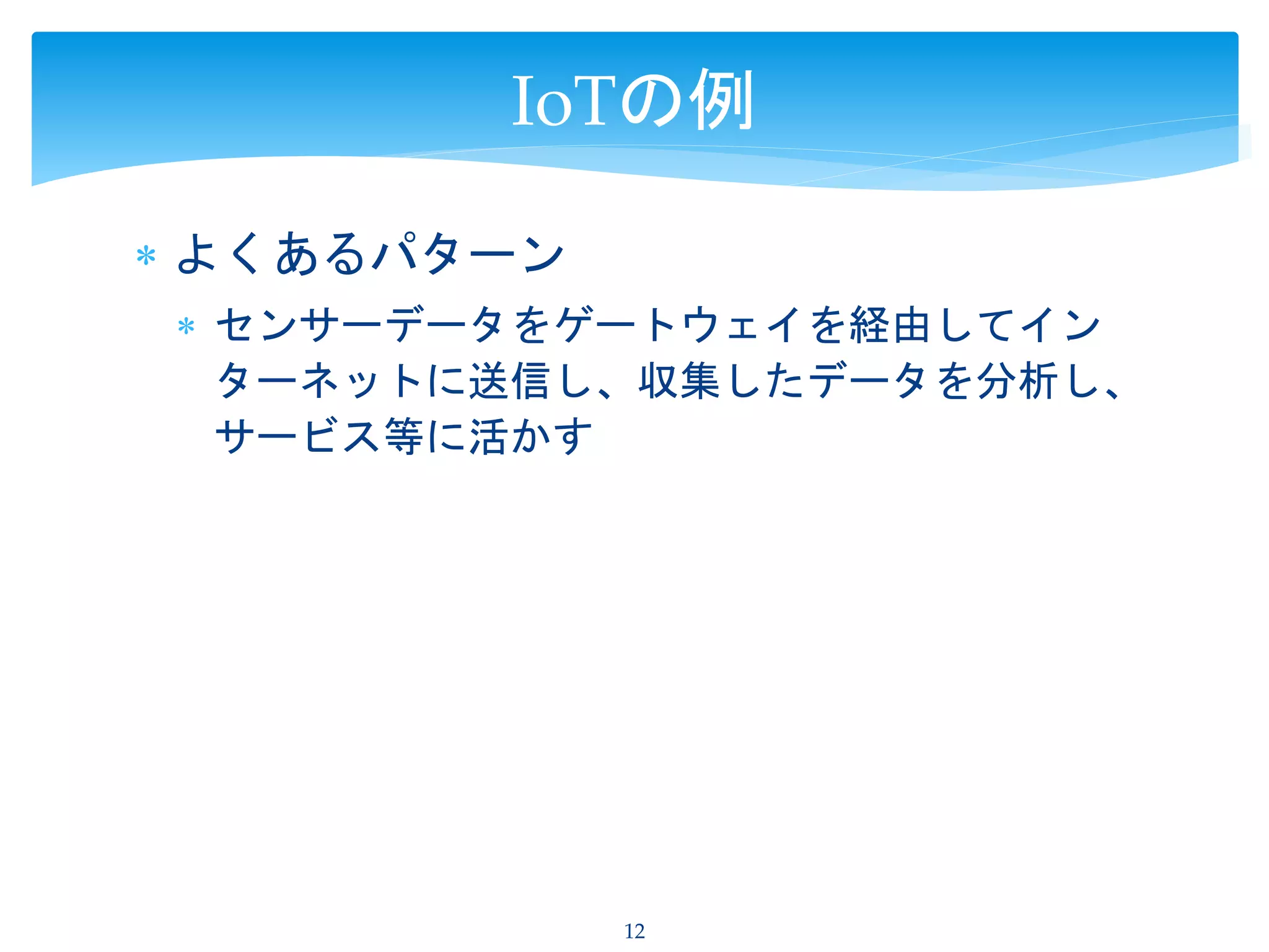  よくあるパターン
 センサーデータをゲートウェイを経由してイン
ターネットに送信し、収集したデータを分析し、
サービス等に活かす
12
IoTの例
 